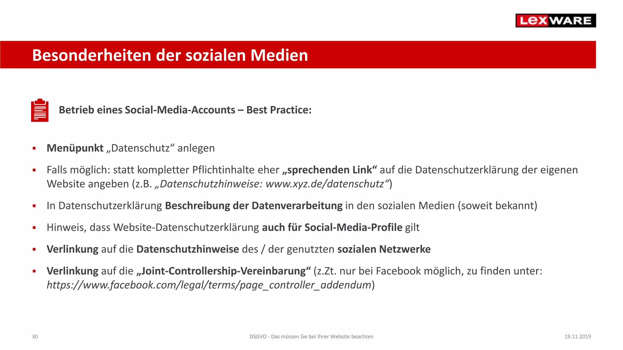 30 DSGVO - Das müssen Sie bei Ihrer Website beachten 19.11.2019
Besonderheiten der sozialen Medien
Betrieb eines Social-Media-Accounts – Best Practice:
 Menüpunkt „Datenschutz“ anlegen
 Falls möglich: statt kompletter Pflichtinhalte eher „sprechenden Link“ auf die Datenschutzerklärung der eigenen
Website angeben (z.B. „Datenschutzhinweise: www.xyz.de/datenschutz“)
 In Datenschutzerklärung Beschreibung der Datenverarbeitung in den sozialen Medien (soweit bekannt)
 Hinweis, dass Website-Datenschutzerklärung auch für Social-Media-Profile gilt
 Verlinkung auf die Datenschutzhinweise des / der genutzten sozialen Netzwerke
 Verlinkung auf die „Joint-Controllership-Vereinbarung“ (z.Zt. nur bei Facebook möglich, zu finden unter:
https://www.facebook.com/legal/terms/page_controller_addendum)
 