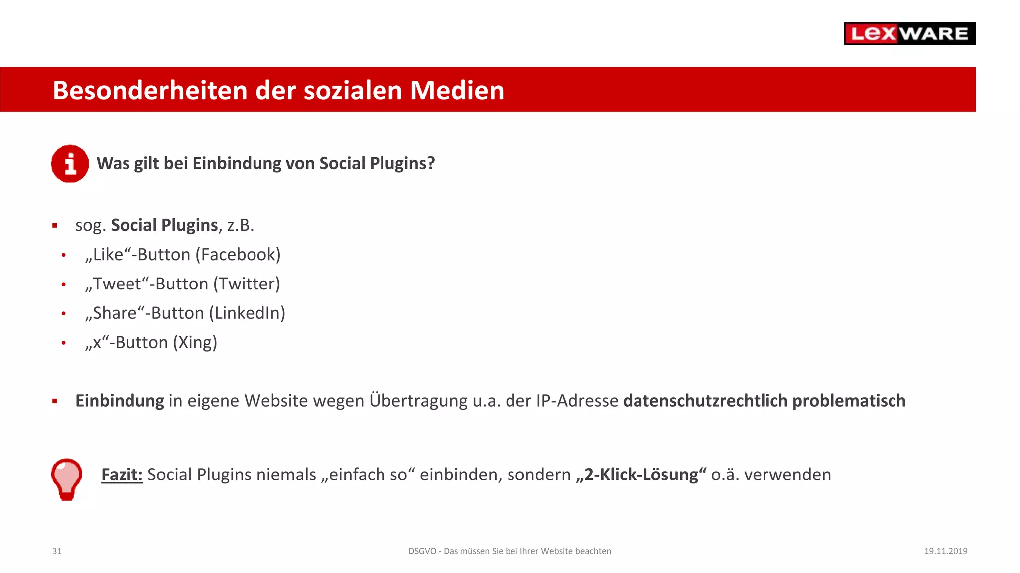 31 DSGVO - Das müssen Sie bei Ihrer Website beachten 19.11.2019
Besonderheiten der sozialen Medien
Was gilt bei Einbindung von Social Plugins?
 sog. Social Plugins, z.B.
• „Like“-Button (Facebook)
• „Tweet“-Button (Twitter)
• „Share“-Button (LinkedIn)
• „x“-Button (Xing)
 Einbindung in eigene Website wegen Übertragung u.a. der IP-Adresse datenschutzrechtlich problematisch
Fazit: Social Plugins niemals „einfach so“ einbinden, sondern „2-Klick-Lösung“ o.ä. verwenden
 