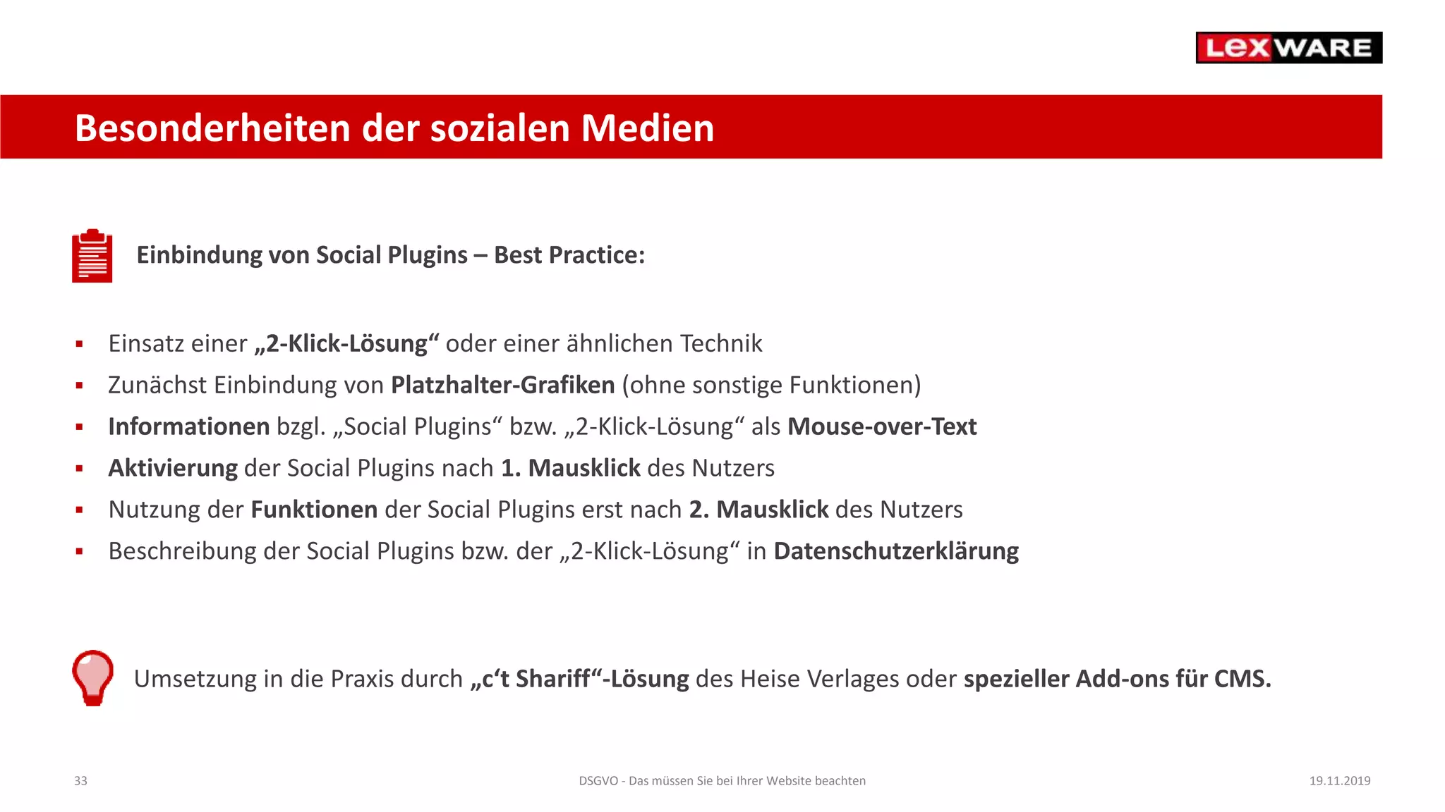 33 DSGVO - Das müssen Sie bei Ihrer Website beachten 19.11.2019
Besonderheiten der sozialen Medien
Einbindung von Social Plugins – Best Practice:
 Einsatz einer „2-Klick-Lösung“ oder einer ähnlichen Technik
 Zunächst Einbindung von Platzhalter-Grafiken (ohne sonstige Funktionen)
 Informationen bzgl. „Social Plugins“ bzw. „2-Klick-Lösung“ als Mouse-over-Text
 Aktivierung der Social Plugins nach 1. Mausklick des Nutzers
 Nutzung der Funktionen der Social Plugins erst nach 2. Mausklick des Nutzers
 Beschreibung der Social Plugins bzw. der „2-Klick-Lösung“ in Datenschutzerklärung
Umsetzung in die Praxis durch „c‘t Shariff“-Lösung des Heise Verlages oder spezieller Add-ons für CMS.
 