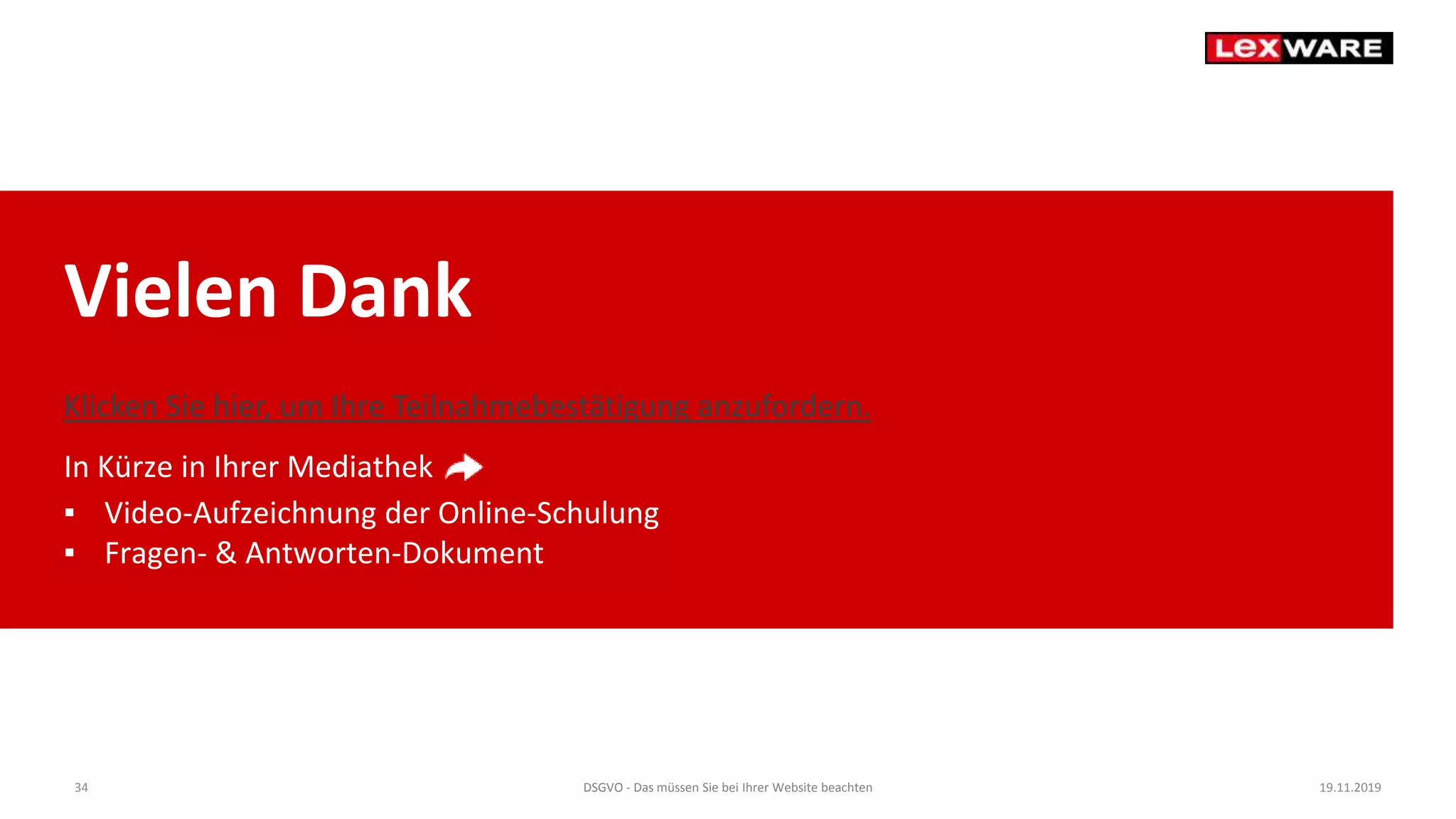 Vielen Dank
In Kürze in Ihrer Mediathek
▪ Video-Aufzeichnung der Online-Schulung
▪ Fragen- & Antworten-Dokument
19.11.2019DSGVO - Das müssen Sie bei Ihrer Website beachten34
Klicken Sie hier, um Ihre Teilnahmebestätigung anzufordern.
 