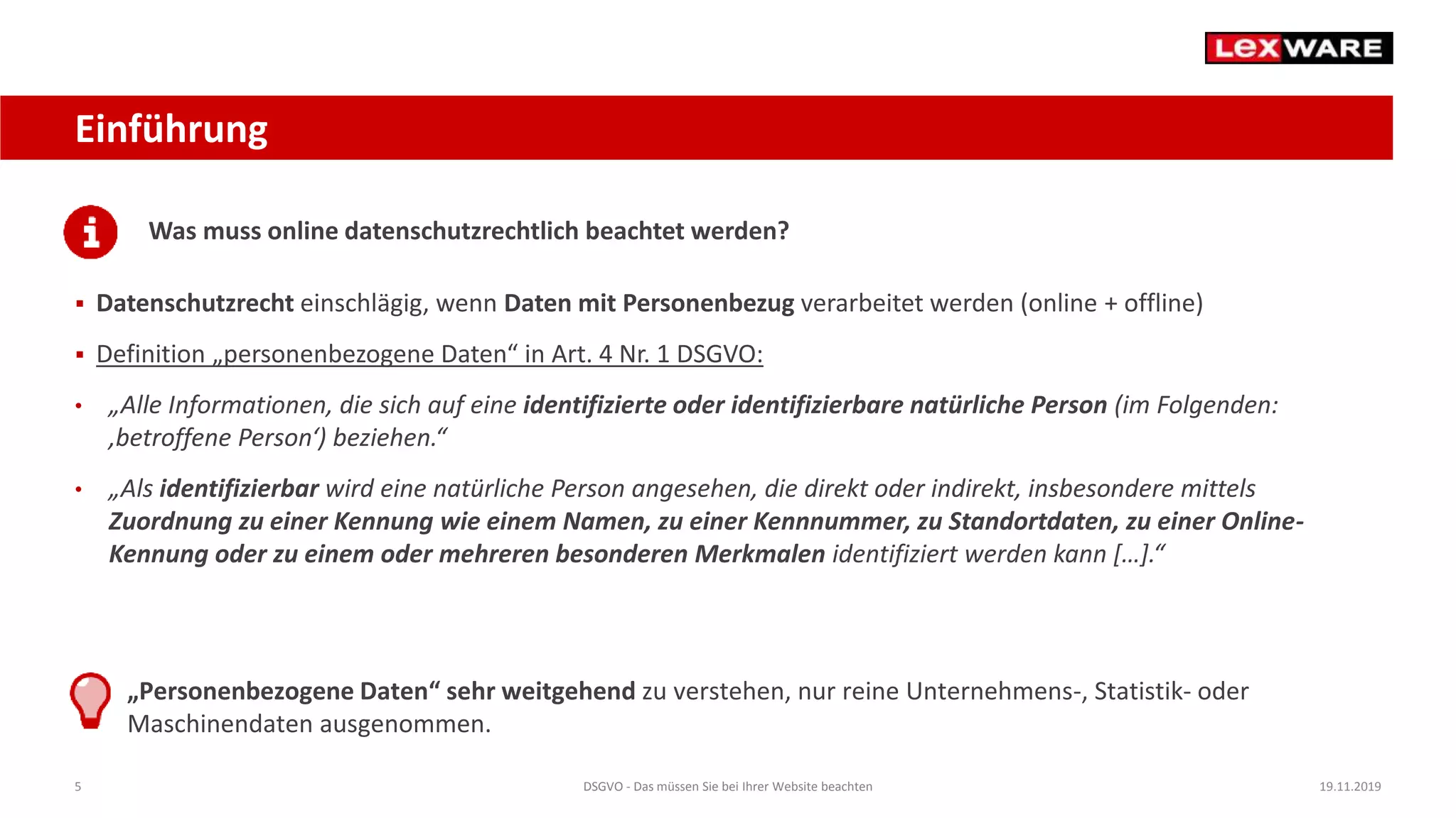5 DSGVO - Das müssen Sie bei Ihrer Website beachten 19.11.2019
Einführung
Was muss online datenschutzrechtlich beachtet werden?
 Datenschutzrecht einschlägig, wenn Daten mit Personenbezug verarbeitet werden (online + offline)
 Definition „personenbezogene Daten“ in Art. 4 Nr. 1 DSGVO:
• „Alle Informationen, die sich auf eine identifizierte oder identifizierbare natürliche Person (im Folgenden:
‚betroffene Person‘) beziehen.“
• „Als identifizierbar wird eine natürliche Person angesehen, die direkt oder indirekt, insbesondere mittels
Zuordnung zu einer Kennung wie einem Namen, zu einer Kennnummer, zu Standortdaten, zu einer Online-
Kennung oder zu einem oder mehreren besonderen Merkmalen identifiziert werden kann […].“
„Personenbezogene Daten“ sehr weitgehend zu verstehen, nur reine Unternehmens-, Statistik- oder
Maschinendaten ausgenommen.
 