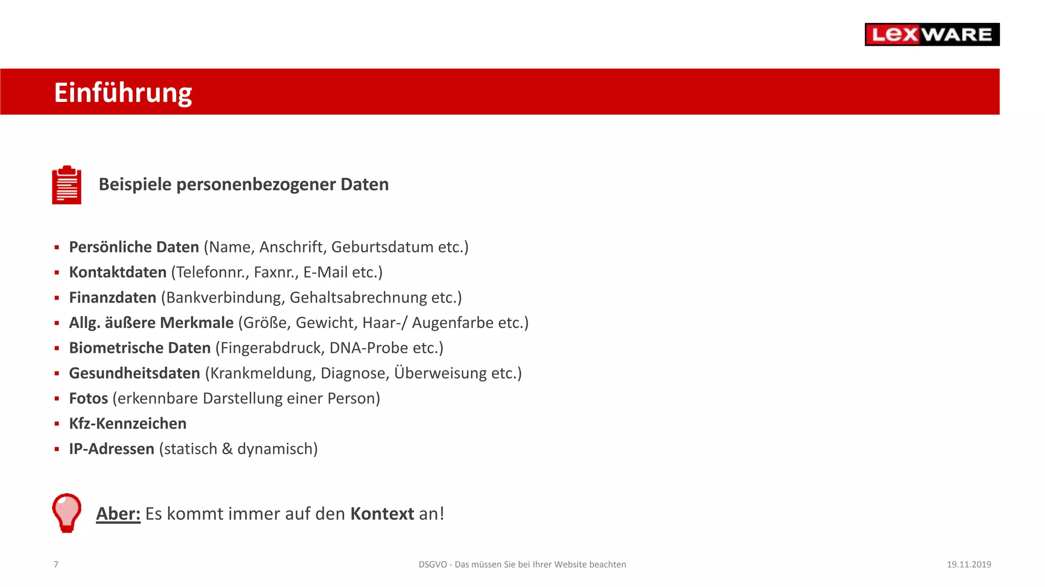 7 DSGVO - Das müssen Sie bei Ihrer Website beachten 19.11.2019
Einführung
Beispiele personenbezogener Daten
 Persönliche Daten (Name, Anschrift, Geburtsdatum etc.)
 Kontaktdaten (Telefonnr., Faxnr., E-Mail etc.)
 Finanzdaten (Bankverbindung, Gehaltsabrechnung etc.)
 Allg. äußere Merkmale (Größe, Gewicht, Haar-/ Augenfarbe etc.)
 Biometrische Daten (Fingerabdruck, DNA-Probe etc.)
 Gesundheitsdaten (Krankmeldung, Diagnose, Überweisung etc.)
 Fotos (erkennbare Darstellung einer Person)
 Kfz-Kennzeichen
 IP-Adressen (statisch & dynamisch)
Aber: Es kommt immer auf den Kontext an!
 