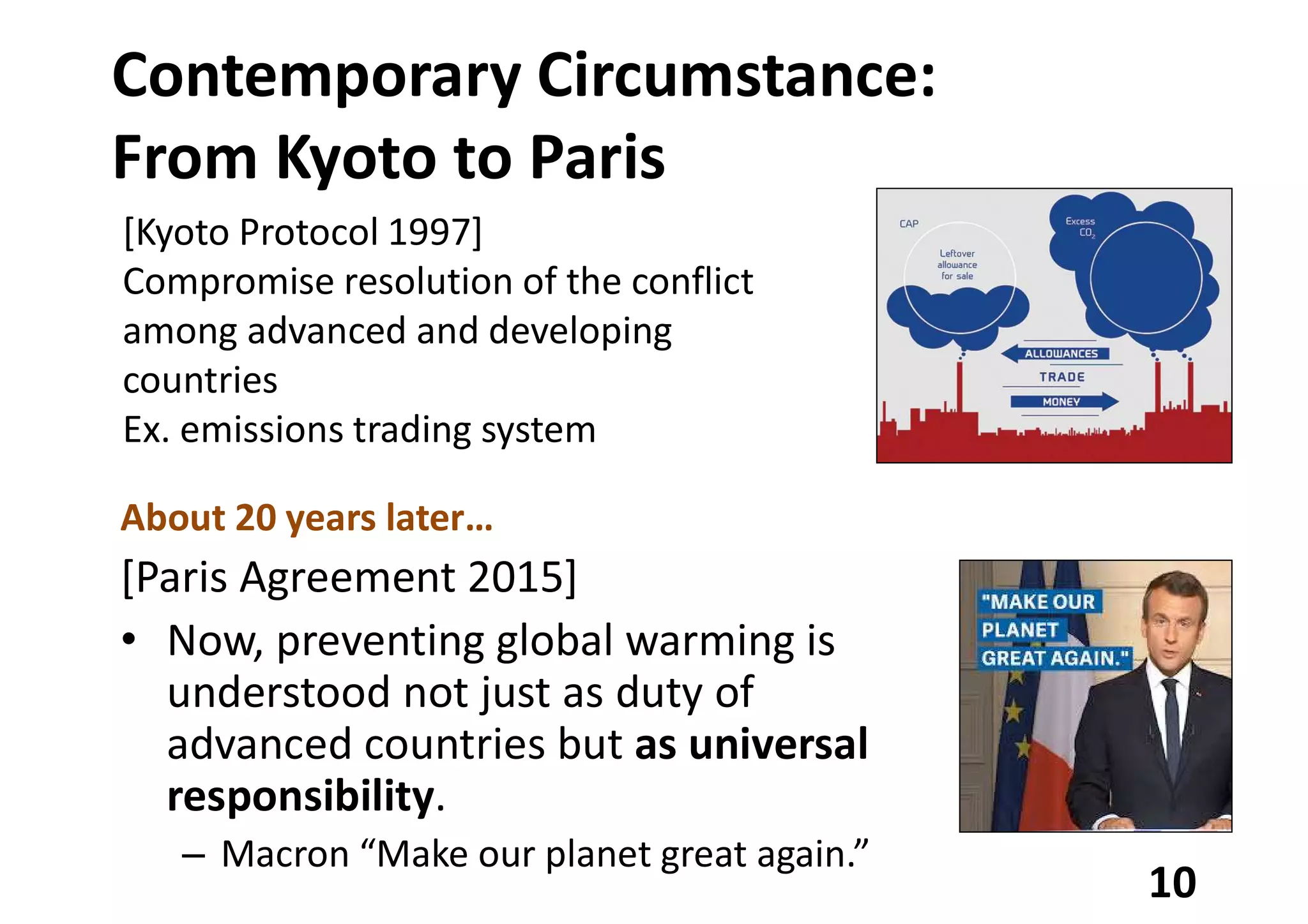 Contemporary Circumstance:
From Kyoto to Paris
About 20 years later…
[Paris Agreement 2015]
• Now, preventing global warming is
understood not just as duty of
advanced countries but as universal
responsibility.
– Macron “Make our planet great again.”
10
[Kyoto Protocol 1997]
Compromise resolution of the conflict
among advanced and developing
countries
Ex. emissions trading system
 