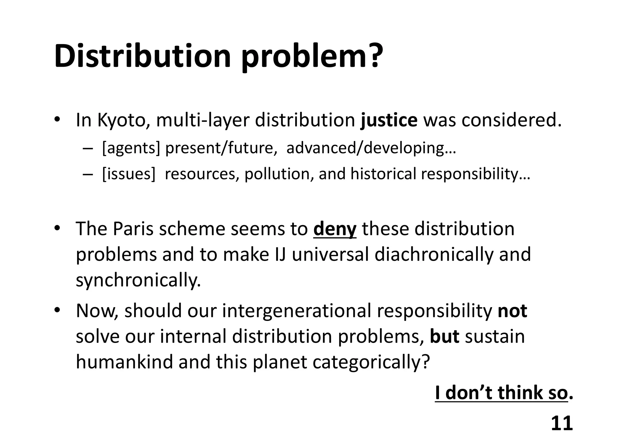 Distribution problem?
• In Kyoto, multi-layer distribution justice was considered.
– [agents] present/future, advanced/developing…
– [issues] resources, pollution, and historical responsibility…
• The Paris scheme seems to deny these distribution
problems and to make IJ universal diachronically and
synchronically.
• Now, should our intergenerational responsibility not
solve our internal distribution problems, but sustain
humankind and this planet categorically?
I don’t think so.
11
 