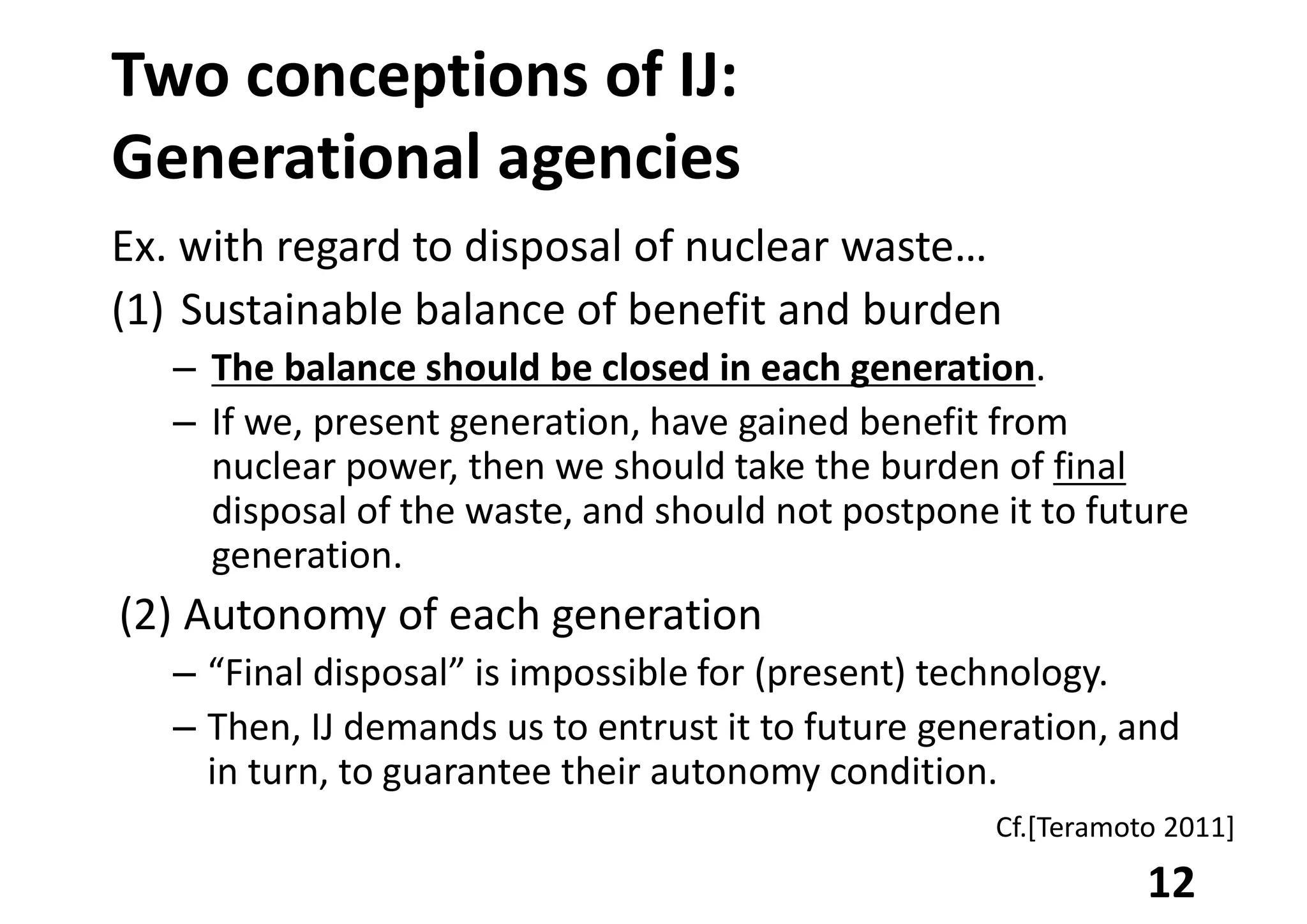 Two conceptions of IJ:
Generational agencies
Ex. with regard to disposal of nuclear waste…
(1) Sustainable balance of benefit and burden
– The balance should be closed in each generation.
– If we, present generation, have gained benefit from
nuclear power, then we should take the burden of final
disposal of the waste, and should not postpone it to future
generation.
(2) Autonomy of each generation
– “Final disposal” is impossible for (present) technology.
– Then, IJ demands us to entrust it to future generation, and
in turn, to guarantee their autonomy condition.
12
Cf.[Teramoto 2011]
 