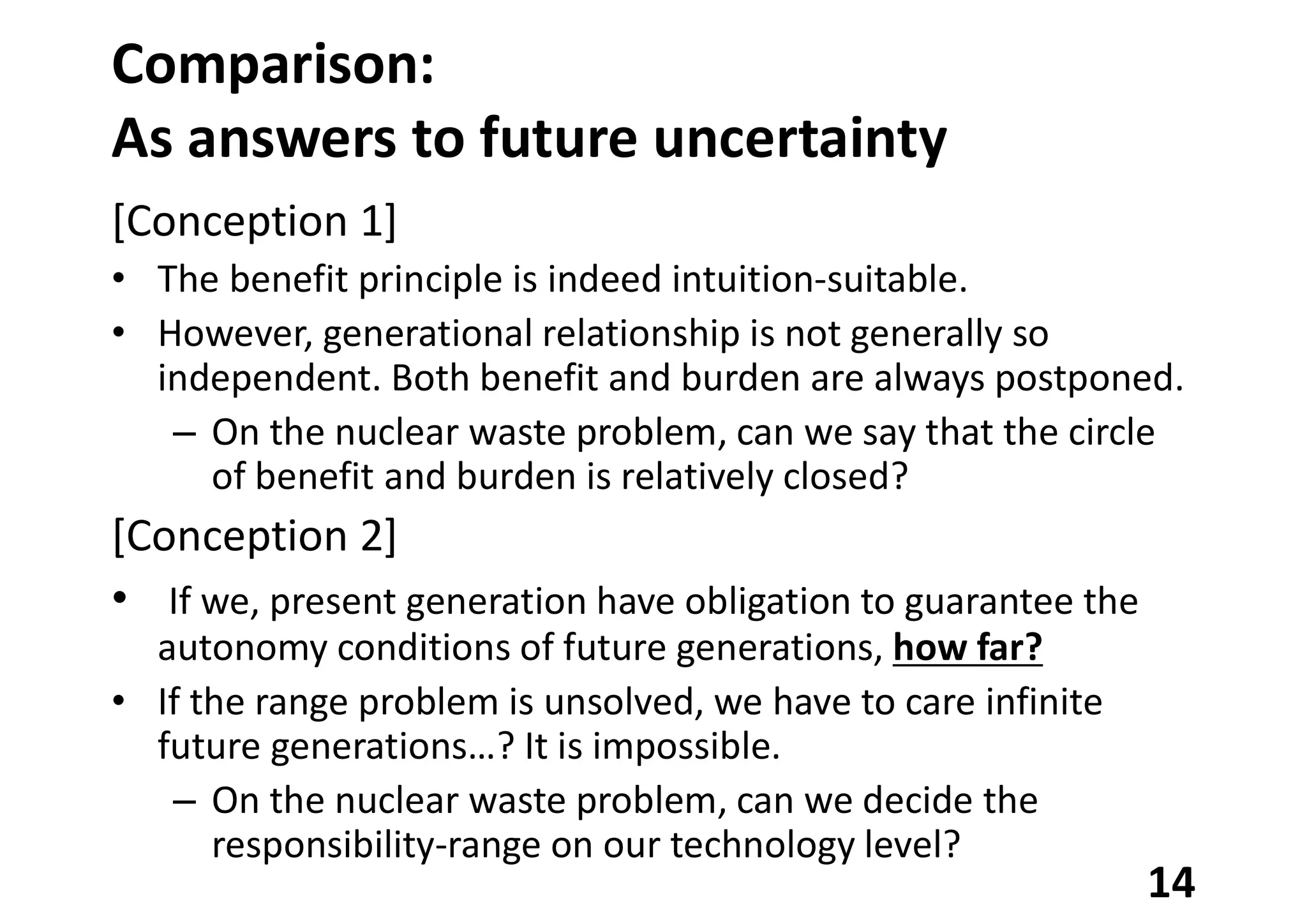 Comparison:
As answers to future uncertainty
[Conception 1]
• The benefit principle is indeed intuition-suitable.
• However, generational relationship is not generally so
independent. Both benefit and burden are always postponed.
– On the nuclear waste problem, can we say that the circle
of benefit and burden is relatively closed?
[Conception 2]
• If we, present generation have obligation to guarantee the
autonomy conditions of future generations, how far?
• If the range problem is unsolved, we have to care infinite
future generations…? It is impossible.
– On the nuclear waste problem, can we decide the
responsibility-range on our technology level?
14
 