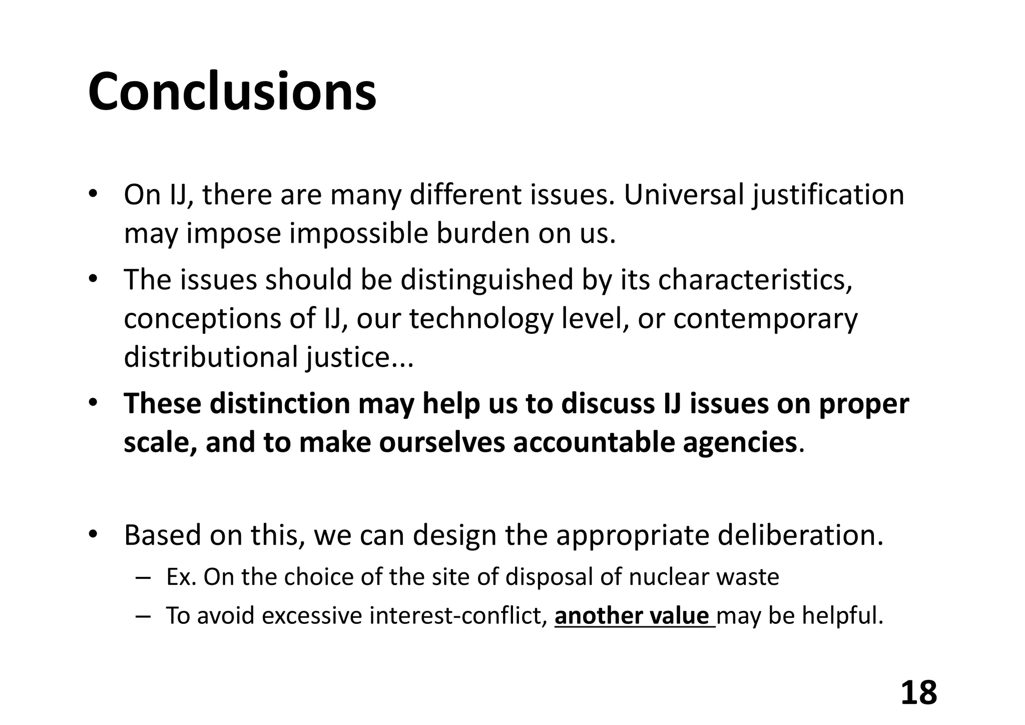 Conclusions
• On IJ, there are many different issues. Universal justification
may impose impossible burden on us.
• The issues should be distinguished by its characteristics,
conceptions of IJ, our technology level, or contemporary
distributional justice...
• These distinction may help us to discuss IJ issues on proper
scale, and to make ourselves accountable agencies.
• Based on this, we can design the appropriate deliberation.
– Ex. On the choice of the site of disposal of nuclear waste
– To avoid excessive interest-conflict, another value may be helpful.
18
 