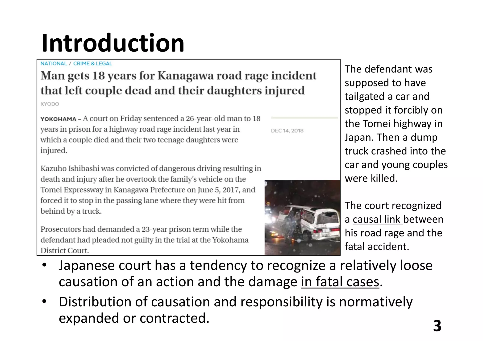 Introduction
• Japanese court has a tendency to recognize a relatively loose
causation of an action and the damage in fatal cases.
• Distribution of causation and responsibility is normatively
expanded or contracted.
3
The defendant was
supposed to have
tailgated a car and
stopped it forcibly on
the Tomei highway in
Japan. Then a dump
truck crashed into the
car and young couples
were killed.
The court recognized
a causal link between
his road rage and the
fatal accident.
 