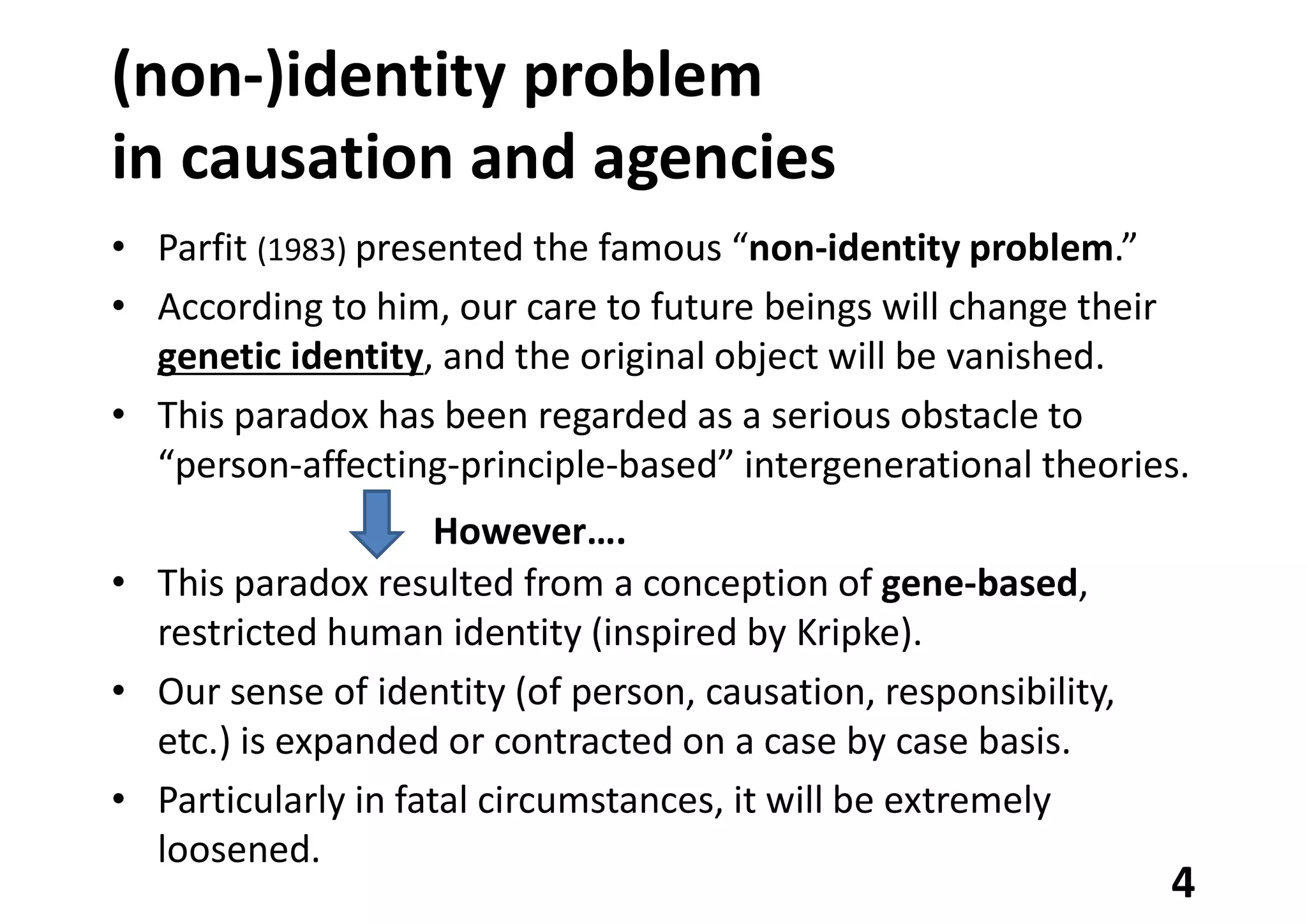 (non-)identity problem
in causation and agencies
• Parfit (1983) presented the famous “non-identity problem.”
• According to him, our care to future beings will change their
genetic identity, and the original object will be vanished.
• This paradox has been regarded as a serious obstacle to
“person-affecting-principle-based” intergenerational theories.
• This paradox resulted from a conception of gene-based,
restricted human identity (inspired by Kripke).
• Our sense of identity (of person, causation, responsibility,
etc.) is expanded or contracted on a case by case basis.
• Particularly in fatal circumstances, it will be extremely
loosened.
4
However….
 