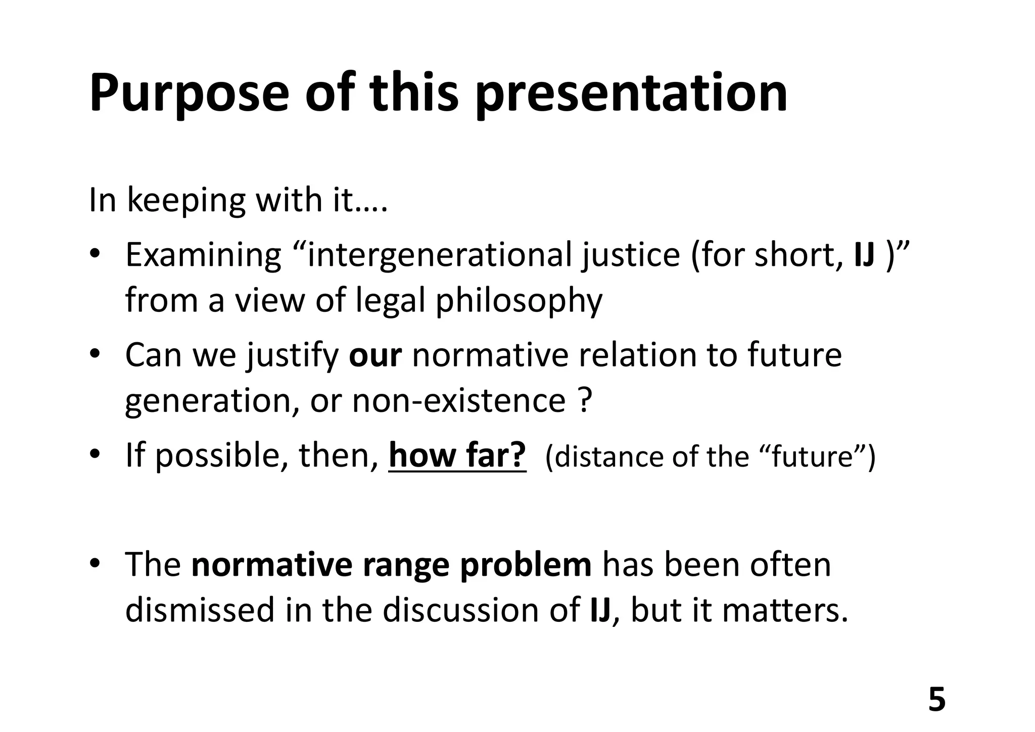 Purpose of this presentation
In keeping with it….
• Examining “intergenerational justice (for short, IJ )”
from a view of legal philosophy
• Can we justify our normative relation to future
generation, or non-existence ?
• If possible, then, how far? (distance of the “future”)
• The normative range problem has been often
dismissed in the discussion of IJ, but it matters.
5
 