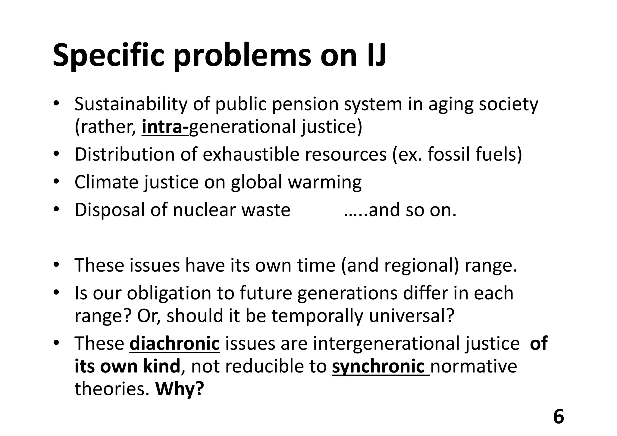 Specific problems on IJ
• Sustainability of public pension system in aging society
(rather, intra-generational justice)
• Distribution of exhaustible resources (ex. fossil fuels)
• Climate justice on global warming
• Disposal of nuclear waste …..and so on.
• These issues have its own time (and regional) range.
• Is our obligation to future generations differ in each
range? Or, should it be temporally universal?
• These diachronic issues are intergenerational justice of
its own kind, not reducible to synchronic normative
theories. Why?
6
 