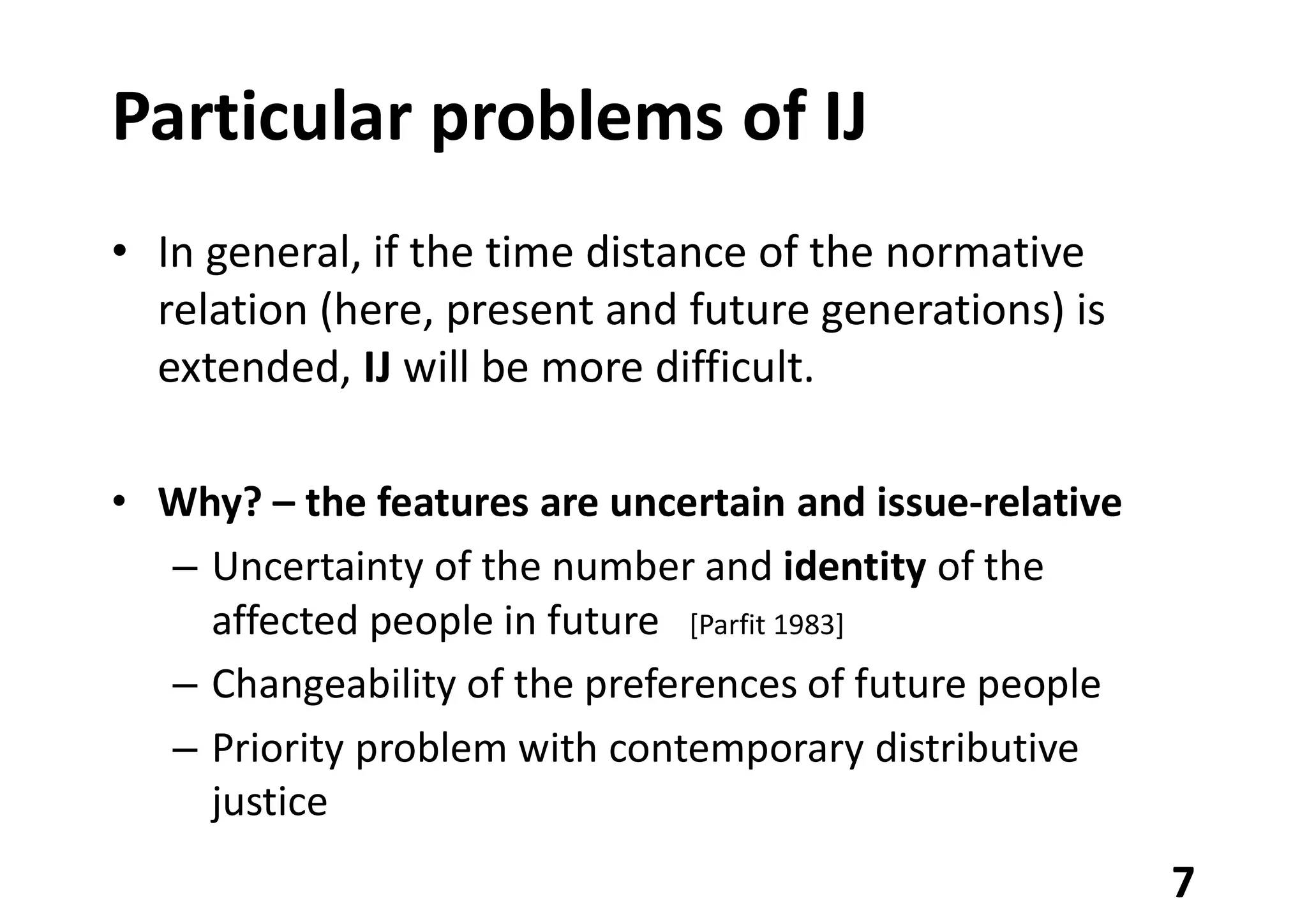 Particular problems of IJ
• In general, if the time distance of the normative
relation (here, present and future generations) is
extended, IJ will be more difficult.
• Why? – the features are uncertain and issue-relative
– Uncertainty of the number and identity of the
affected people in future [Parfit 1983]
– Changeability of the preferences of future people
– Priority problem with contemporary distributive
justice
7
 