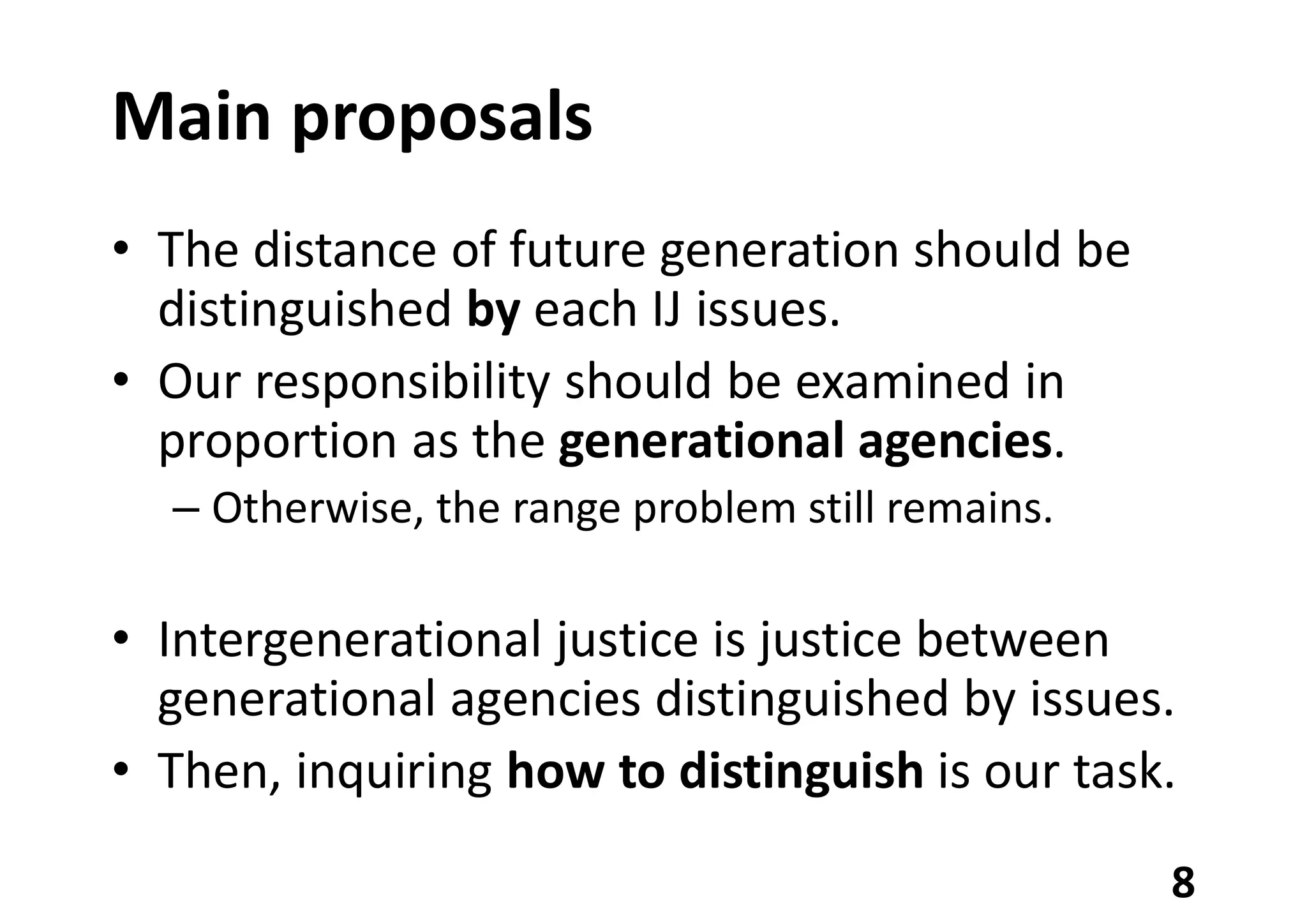 Main proposals
• The distance of future generation should be
distinguished by each IJ issues.
• Our responsibility should be examined in
proportion as the generational agencies.
– Otherwise, the range problem still remains.
• Intergenerational justice is justice between
generational agencies distinguished by issues.
• Then, inquiring how to distinguish is our task.
8
 