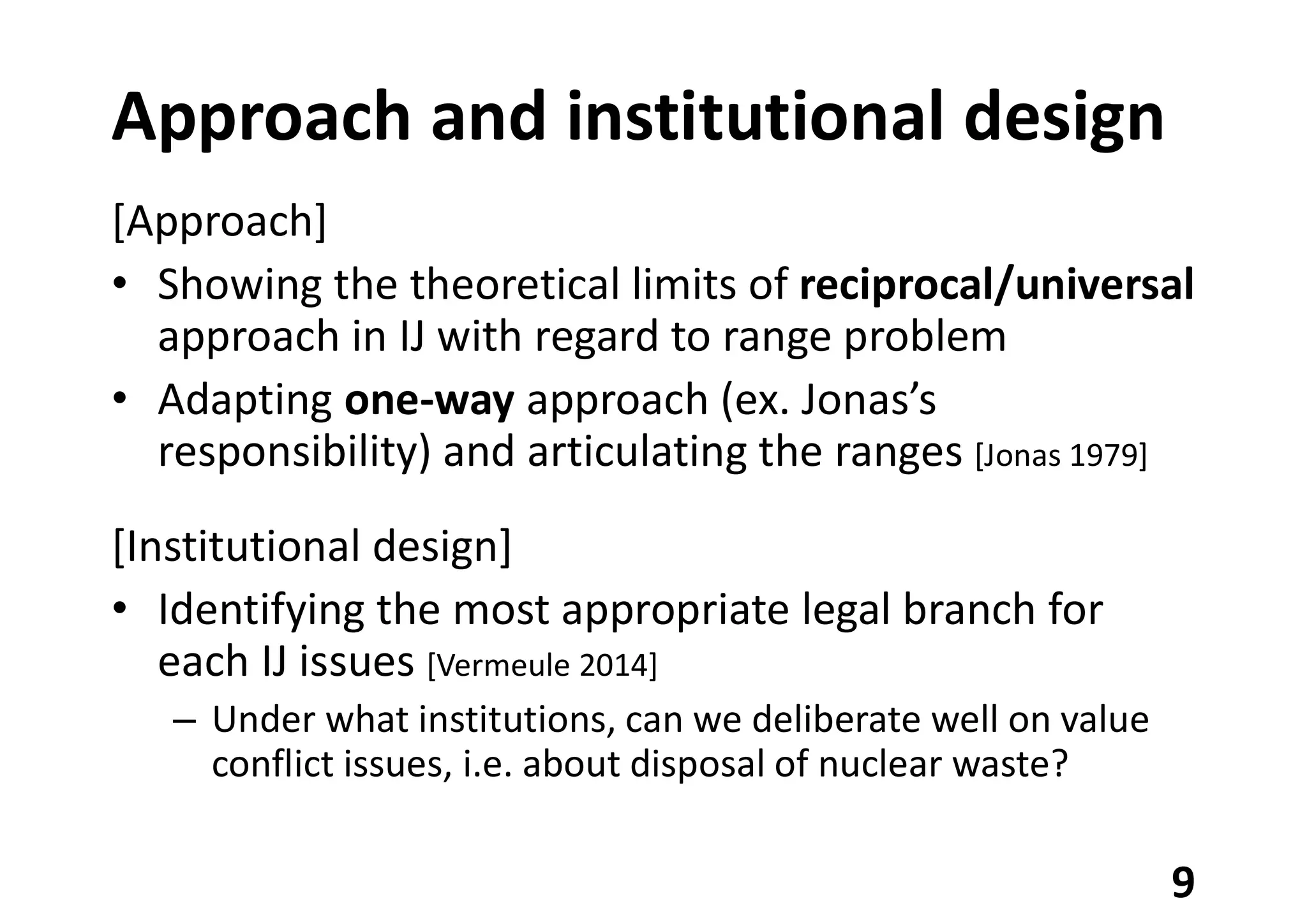 Approach and institutional design
[Approach]
• Showing the theoretical limits of reciprocal/universal
approach in IJ with regard to range problem
• Adapting one-way approach (ex. Jonas’s
responsibility) and articulating the ranges [Jonas 1979]
[Institutional design]
• Identifying the most appropriate legal branch for
each IJ issues [Vermeule 2014]
– Under what institutions, can we deliberate well on value
conflict issues, i.e. about disposal of nuclear waste?
9
 
