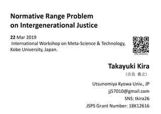 Normative Range Problem
on Intergenerational Justice
22 Mar 2019
International Workshop on Meta-Science & Technology,
Kobe University, Japan.
Takayuki Kira
（吉良 貴之）
Utsunomiya Kyowa Univ., JP
jj57010@gmail.com
SNS: tkira26
JSPS Grant Number: 18K12616
[My website]
 