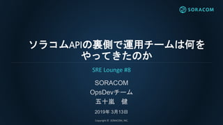 ソラコムAPIの裏側で運用チームは何を
やってきたのか
SORACOM
OpsDevチーム
五十嵐 健
2019年 3月13日
SRE Lounge #8
Copyright © SORACOM, INC.
 
