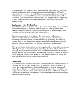 heteroskedasticity. However, this should not be a surprise, as investors
should understand that past performance is not indicative of future
returns. In any event, even with this one caveat, the historical method
still serves as an excellent baseline measure of investment risk, and
should be used by investors for evaluating the magnitude and frequency
of their potential gains and losses associated with their investment
opportunities.
Application of the Methodology
Now that investors understand that the historical method can be used as
an informative way to measure and analyze risk, the question then
becomes: How do investors generate a histogram in order to help them
examine the risk attributes of their investments?
One recommendation is to request the investment performance
information from the investment management firms. However, the
necessary information can also be obtained by gathering the monthly
closing price of the investment option, typically found through various
sources, and then manually calculating investment performance.
After performance information has been gathered, or manually generated,
a histogram can be constructed by importing the data into a software
package, such as Microsoft Excel, and using the software’s data analysis
add-on feature. By utilizing this methodology, investors should be able to
easily generate a histogram, which in turn should help them gauge the
true volatility of their investment opportunities.
Conclusion
In practical terms, the utilization of a histogram should allow investors to
examine the risk of their investments in a manner that will help them
gauge the amount of money they stand to make or lose on an annual
basis. Given this type of real-world applicability, investors should be less
surprised when the markets fluctuate dramatically, and therefore they
should feel much more content with their investment exposure during all
economic environments.
 