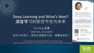 Copyright © SAS Institute Inc. All rights reserved.
Deep Learning and What’s Next?
深度学习的前世今生与未来
Tao Wang 王涛
CAST-NC, 2/11/2019
农历大年初八，恭祝大家猪年大吉，诸事发发发！
This presentation is based on information in the public domain
Opinions expressed are solely my own, therefore may not represent the views of my employer
 