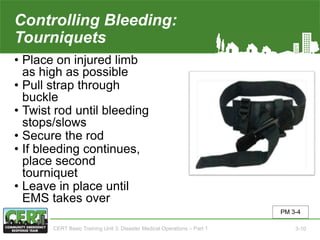 Controlling Bleeding:
Tourniquets
• Place on injured limb
as high as possible
• Pull strap through
buckle
• Twist rod until bleeding
stops/slows
• Secure the rod
• If bleeding continues,
place second
tourniquet
• Leave in place until
EMS takes over
PM 3-4
CERT Basic Training Unit 3: Disaster Medical Operations – Part 1 3-10
 