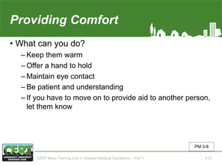 Providing Comfort
• What can you do?
‒ Keep them warm
‒ Offer a hand to hold
‒ Maintain eye contact
‒ Be patient and understanding
‒ If you have to move on to provide aid to another person,
let them know
PM 3-8
CERT Basic Training Unit 3: Disaster Medical Operations – Part 1 3-21
 