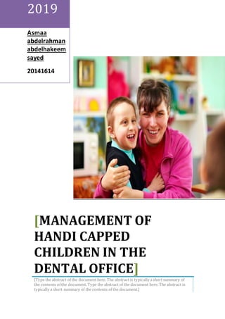 2019
Asmaa
abdelrahman
abdelhakeem
sayed
41020102
[MANAGEMENT OF
HANDI CAPPED
CHILDREN IN THE
DENTAL OFFICE]
[Type the abstract of the document here. The abstract is typically a short summary of
the contents of the document. Type the abstract of the document here. The abstract is
typically a short summary of the contents of the document.]
 