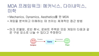 MDA 프레임워크: 메커닉스, 다이내믹스,
미학
• Mechanics, Dynamics, Aesthetics를 딴 MDA
• 게임을 분석하고 이해하는 데 쓰이는 체계적인 접근 방법
• 마크 르블랑, 로빈 휴닉, 로버트 ...