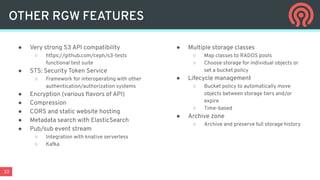 33
● Very strong S3 API compatibility
○ https://github.com/ceph/s3-tests
functional test suite
● STS: Security Token Service
○ Framework for interoperating with other
authentication/authorization systems
● Encryption (various ﬂavors of API)
● Compression
● CORS and static website hosting
● Metadata search with ElasticSearch
● Pub/sub event stream
○ Integration with knative serverless
○ Kafka
● Multiple storage classes
○ Map classes to RADOS pools
○ Choose storage for individual objects or
set a bucket policy
● Lifecycle management
○ Bucket policy to automatically move
objects between storage tiers and/or
expire
○ Time-based
● Archive zone
○ Archive and preserve full storage history
OTHER RGW FEATURES
 