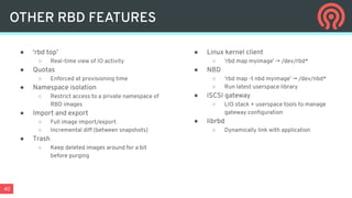 40
OTHER RBD FEATURES
● ‘rbd top’
○ Real-time view of IO activity
● Quotas
○ Enforced at provisioning time
● Namespace isolation
○ Restrict access to a private namespace of
RBD images
● Import and export
○ Full image import/export
○ Incremental diff (between snapshots)
● Trash
○ Keep deleted images around for a bit
before purging
● Linux kernel client
○ ‘rbd map myimage’ → /dev/rbd*
● NBD
○ ‘rbd map -t nbd myimage’ → /dev/nbd*
○ Run latest userspace library
● iSCSI gateway
○ LIO stack + userspace tools to manage
gateway conﬁguration
● librbd
○ Dynamically link with application
 