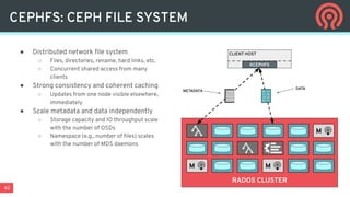 42
CEPHFS: CEPH FILE SYSTEM
● Distributed network ﬁle system
○ Files, directories, rename, hard links, etc.
○ Concurrent shared access from many
clients
● Strong consistency and coherent caching
○ Updates from one node visible elsewhere,
immediately
● Scale metadata and data independently
○ Storage capacity and IO throughput scale
with the number of OSDs
○ Namespace (e.g., number of ﬁles) scales
with the number of MDS daemons
RADOS CLUSTER
M
M
M
CLIENT HOST
KCEPHFS
01 10
11 00
10 01
00 11
METADATA
DATA
 