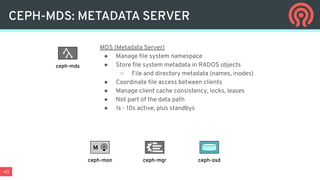 43
CEPH-MDS: METADATA SERVER
MDS (Metadata Server)
● Manage ﬁle system namespace
● Store ﬁle system metadata in RADOS objects
○ File and directory metadata (names, inodes)
● Coordinate ﬁle access between clients
● Manage client cache consistency, locks, leases
● Not part of the data path
● 1s - 10s active, plus standbys
ceph-mds
ceph-mgr ceph-osd
M
ceph-mon
 