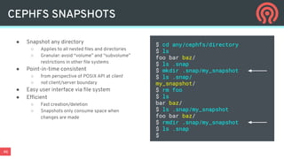 46
CEPHFS SNAPSHOTS
● Snapshot any directory
○ Applies to all nested ﬁles and directories
○ Granular: avoid “volume” and “subvolume”
restrictions in other ﬁle systems
● Point-in-time consistent
○ from perspective of POSIX API at client
○ not client/server boundary
● Easy user interface via ﬁle system
● Efﬁcient
○ Fast creation/deletion
○ Snapshots only consume space when
changes are made
$ cd any/cephfs/directory
$ ls
foo bar baz/
$ ls .snap
$ mkdir .snap/my_snapshot
$ ls .snap/
my_snapshot/
$ rm foo
$ ls
bar baz/
$ ls .snap/my_snapshot
foo bar baz/
$ rmdir .snap/my_snapshot
$ ls .snap
$
 