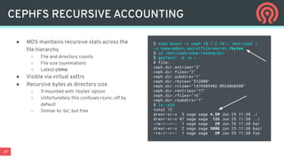 47
● MDS maintains recursive stats across the
ﬁle hierarchy
○ File and directory counts
○ File size (summation)
○ Latest ctime
● Visible via virtual xattrs
● Recursive bytes as directory size
○ If mounted with ‘rbytes’ option
○ Unfortunately this confuses rsync; off by
default
○ Similar to ‘du’, but free
CEPHFS RECURSIVE ACCOUNTING
$ sudo mount -t ceph 10.1.2.10:/ /mnt/ceph 
-o name=admin,secretfile=secret,rbytes
$ cd /mnt/ceph/some/random/dir
$ getfattr -d -m - .
# file: .
ceph.dir.entries="3"
ceph.dir.files="2"
ceph.dir.subdirs="1"
ceph.dir.rbytes="512000"
ceph.dir.rctime="1474909482.0924860388"
ceph.dir.rentries="17"
ceph.dir.rfiles="16"
ceph.dir.rsubdirs="1"
$ ls -alh
total 12
drwxr-xr-x 3 sage sage 4.5M Jun 25 11:38 ./
drwxr-xr-x 47 sage sage 12G Jun 25 11:38 ../
-rw-r--r-- 1 sage sage 2M Jun 25 11:38 bar
drwxr-xr-x 2 sage sage 500K Jun 25 11:38 baz/
-rw-r--r-- 1 sage sage 2M Jun 25 11:38 foo
 