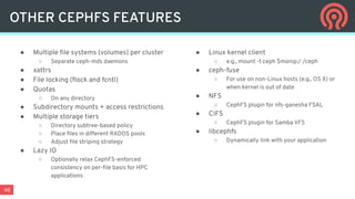 48
● Multiple ﬁle systems (volumes) per cluster
○ Separate ceph-mds daemons
● xattrs
● File locking (ﬂock and fcntl)
● Quotas
○ On any directory
● Subdirectory mounts + access restrictions
● Multiple storage tiers
○ Directory subtree-based policy
○ Place ﬁles in different RADOS pools
○ Adjust ﬁle striping strategy
● Lazy IO
○ Optionally relax CephFS-enforced
consistency on per-ﬁle basis for HPC
applications
● Linux kernel client
○ e.g., mount -t ceph $monip:/ /ceph
● ceph-fuse
○ For use on non-Linux hosts (e.g., OS X) or
when kernel is out of date
● NFS
○ CephFS plugin for nfs-ganesha FSAL
● CIFS
○ CephFS plugin for Samba VFS
● libcephfs
○ Dynamically link with your application
OTHER CEPHFS FEATURES
 