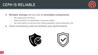 5
● Reliable storage service out of unreliable components
○ No single point of failure
○ Data durability via replication or erasure coding
○ No interruption of service from rolling upgrades, online expansion, etc.
● Favor consistency and correctness over performance
CEPH IS RELIABLE
 