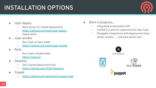 53
● Work in progress...
○ Integrated orchestration API
○ Uniﬁed CLI and GUI experience for day 2 ops
○ Pluggable integrations with deployment tools
(Rook, ansible, …, and bare-bones ssh)
● ceph-deploy
○ Bare-bones CLI-based deployment
○ https://github.com/ceph/ceph-deploy
○ Deprecated...
● ceph-ansible
○ Run Ceph on bare metal
○ https://github.com/ceph/ceph-ansible
● Rook
○ Run Ceph in Kubernetes
○ https://rook.io/
● DeepSea
○ SALT-based deployment tool
○ https://github.com/SUSE/DeepSea
● Puppet
○ https://github.com/openstack/puppet-ceph
INSTALLATION OPTIONS
 