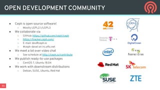 55
● Ceph is open source software!
○ Mostly LGPL2.1/LGPL3
● We collaborate via
○ GitHub: https://github.com/ceph/ceph
○ https://tracker.ceph.com/
○ E-mail: dev@ceph.io
○ #ceph-devel on irc.oftc.net
● We meet a lot over video chat
○ See schedule at http://ceph.io/contribute
● We publish ready-to-use packages
○ CentOS 7, Ubuntu 18.04
● We work with downstream distributions
○ Debian, SUSE, Ubuntu, Red Hat
OPEN DEVELOPMENT COMMUNITY
 
