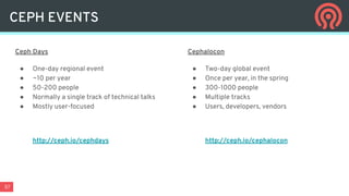 57
Ceph Days
● One-day regional event
● ~10 per year
● 50-200 people
● Normally a single track of technical talks
● Mostly user-focused
http://ceph.io/cephdays
Cephalocon
● Two-day global event
● Once per year, in the spring
● 300-1000 people
● Multiple tracks
● Users, developers, vendors
http://ceph.io/cephalocon
CEPH EVENTS
 