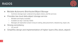 9
RADOS
● Reliable Autonomic Distributed Object Storage
○ Common storage layer underpinning object, block, and ﬁle services
● Provides low-level data object storage service
○ Reliable and highly available
○ Scalable (on day 1 and day 1000)
○ Manages all replication and/or erasure coding, data placement, rebalancing, repair, etc.
● Strong consistency
○ CP, not AP
● Simpliﬁes design and implementation of higher layers (ﬁle, block, object)
 
