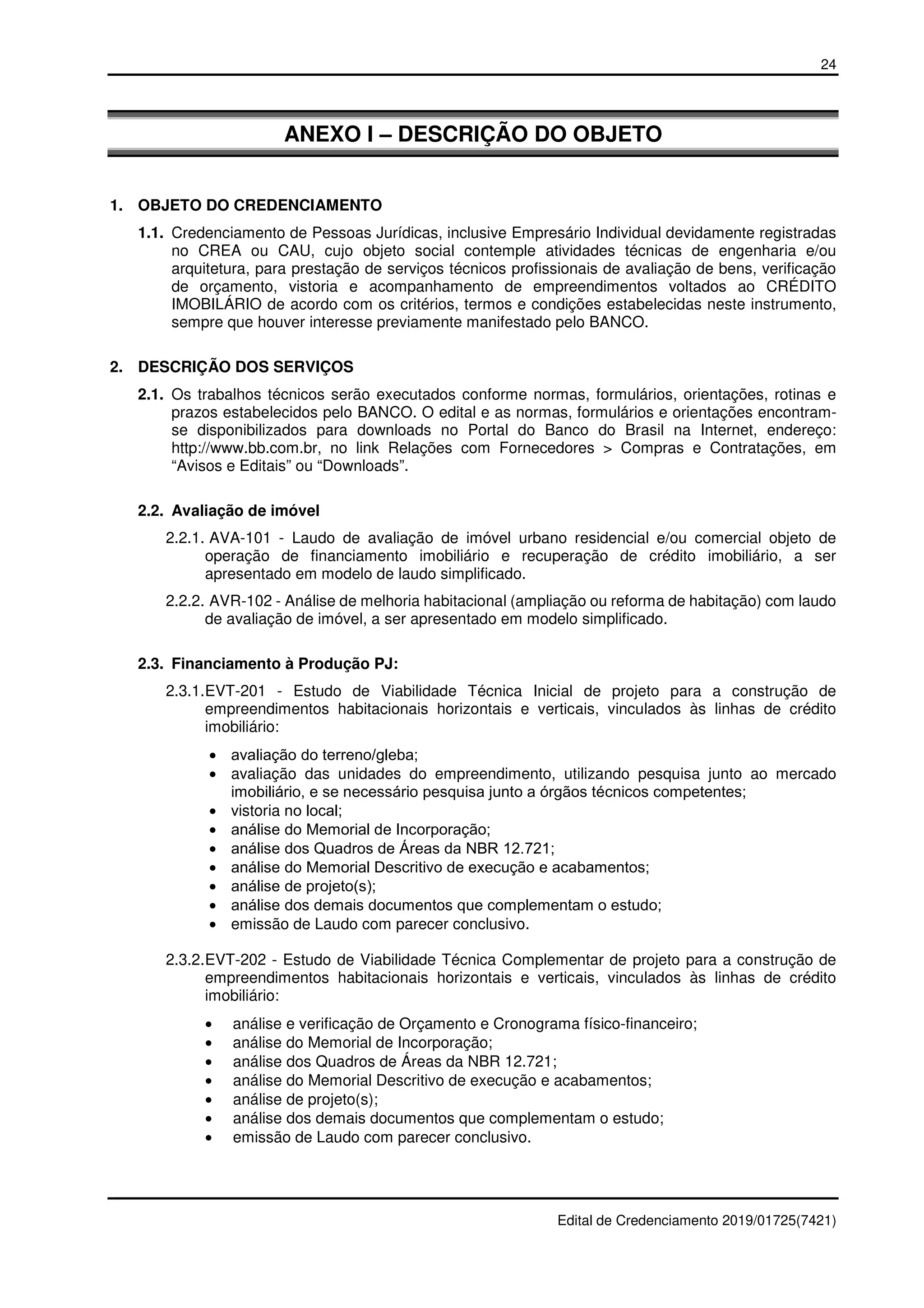24
Edital de Credenciamento 2019/01725(7421)
ANEXO I – DESCRIÇÃO DO OBJETO
1. OBJETO DO CREDENCIAMENTO
1.1. Credenciamento de Pessoas Jurídicas, inclusive Empresário Individual devidamente registradas
no CREA ou CAU, cujo objeto social contemple atividades técnicas de engenharia e/ou
arquitetura, para prestação de serviços técnicos profissionais de avaliação de bens, verificação
de orçamento, vistoria e acompanhamento de empreendimentos voltados ao CRÉDITO
IMOBILÁRIO de acordo com os critérios, termos e condições estabelecidas neste instrumento,
sempre que houver interesse previamente manifestado pelo BANCO.
2. DESCRIÇÃO DOS SERVIÇOS
2.1. Os trabalhos técnicos serão executados conforme normas, formulários, orientações, rotinas e
prazos estabelecidos pelo BANCO. O edital e as normas, formulários e orientações encontram-
se disponibilizados para downloads no Portal do Banco do Brasil na Internet, endereço:
http://www.bb.com.br, no link Relações com Fornecedores > Compras e Contratações, em
“Avisos e Editais” ou “Downloads”.
2.2. Avaliação de imóvel
2.2.1. AVA-101 - Laudo de avaliação de imóvel urbano residencial e/ou comercial objeto de
operação de financiamento imobiliário e recuperação de crédito imobiliário, a ser
apresentado em modelo de laudo simplificado.
2.2.2. AVR-102 - Análise de melhoria habitacional (ampliação ou reforma de habitação) com laudo
de avaliação de imóvel, a ser apresentado em modelo simplificado.
2.3. Financiamento à Produção PJ:
2.3.1.EVT-201 - Estudo de Viabilidade Técnica Inicial de projeto para a construção de
empreendimentos habitacionais horizontais e verticais, vinculados às linhas de crédito
imobiliário:
• avaliação do terreno/gleba;
• avaliação das unidades do empreendimento, utilizando pesquisa junto ao mercado
imobiliário, e se necessário pesquisa junto a órgãos técnicos competentes;
• vistoria no local;
• análise do Memorial de Incorporação;
• análise dos Quadros de Áreas da NBR 12.721;
• análise do Memorial Descritivo de execução e acabamentos;
• análise de projeto(s);
• análise dos demais documentos que complementam o estudo;
• emissão de Laudo com parecer conclusivo.
2.3.2.EVT-202 - Estudo de Viabilidade Técnica Complementar de projeto para a construção de
empreendimentos habitacionais horizontais e verticais, vinculados às linhas de crédito
imobiliário:
• análise e verificação de Orçamento e Cronograma físico-financeiro;
• análise do Memorial de Incorporação;
• análise dos Quadros de Áreas da NBR 12.721;
• análise do Memorial Descritivo de execução e acabamentos;
• análise de projeto(s);
• análise dos demais documentos que complementam o estudo;
• emissão de Laudo com parecer conclusivo.
 