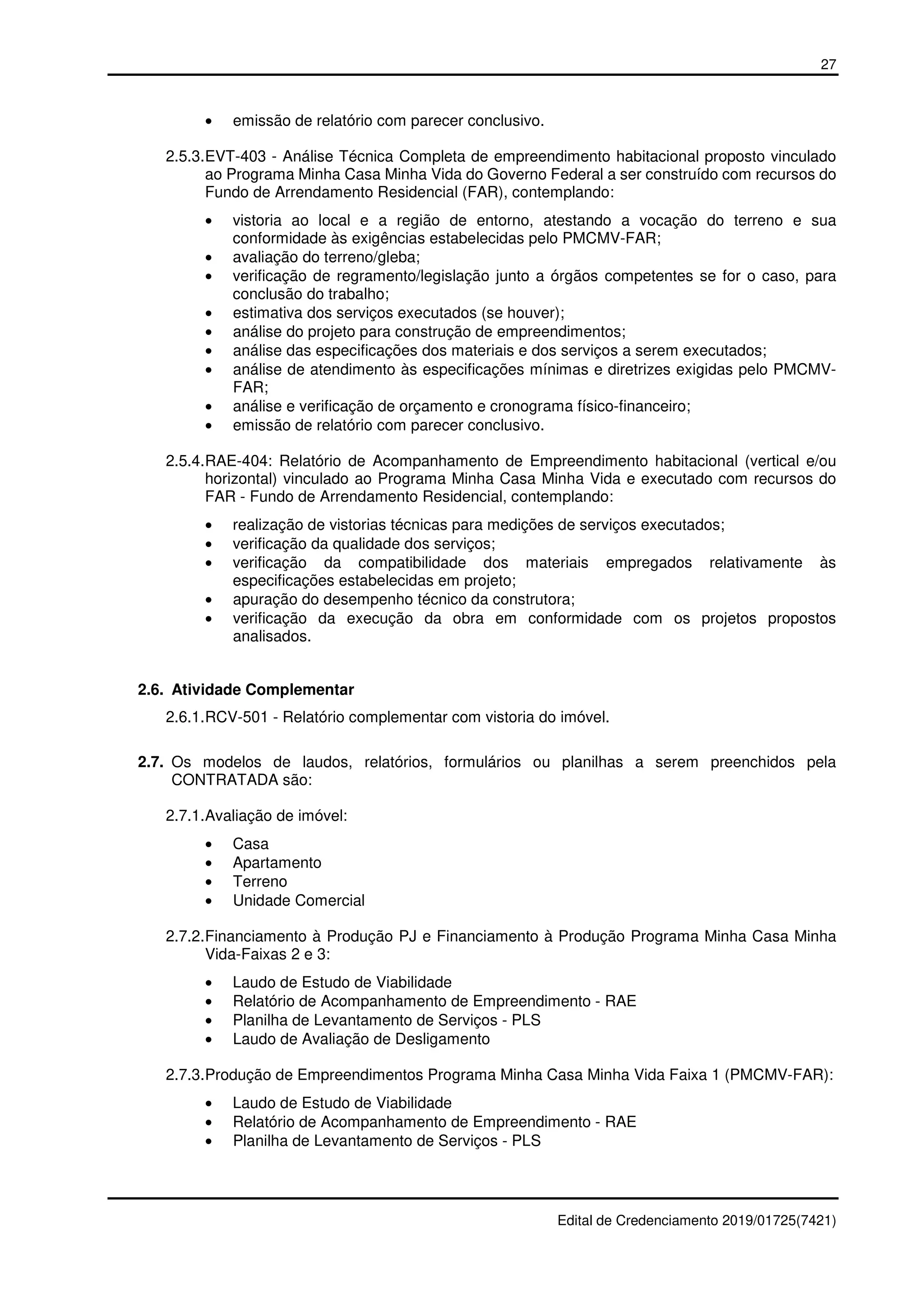 27
Edital de Credenciamento 2019/01725(7421)
• emissão de relatório com parecer conclusivo.
2.5.3.EVT-403 - Análise Técnica Completa de empreendimento habitacional proposto vinculado
ao Programa Minha Casa Minha Vida do Governo Federal a ser construído com recursos do
Fundo de Arrendamento Residencial (FAR), contemplando:
• vistoria ao local e a região de entorno, atestando a vocação do terreno e sua
conformidade às exigências estabelecidas pelo PMCMV-FAR;
• avaliação do terreno/gleba;
• verificação de regramento/legislação junto a órgãos competentes se for o caso, para
conclusão do trabalho;
• estimativa dos serviços executados (se houver);
• análise do projeto para construção de empreendimentos;
• análise das especificações dos materiais e dos serviços a serem executados;
• análise de atendimento às especificações mínimas e diretrizes exigidas pelo PMCMV-
FAR;
• análise e verificação de orçamento e cronograma físico-financeiro;
• emissão de relatório com parecer conclusivo.
2.5.4.RAE-404: Relatório de Acompanhamento de Empreendimento habitacional (vertical e/ou
horizontal) vinculado ao Programa Minha Casa Minha Vida e executado com recursos do
FAR - Fundo de Arrendamento Residencial, contemplando:
• realização de vistorias técnicas para medições de serviços executados;
• verificação da qualidade dos serviços;
• verificação da compatibilidade dos materiais empregados relativamente às
especificações estabelecidas em projeto;
• apuração do desempenho técnico da construtora;
• verificação da execução da obra em conformidade com os projetos propostos
analisados.
2.6. Atividade Complementar
2.6.1.RCV-501 - Relatório complementar com vistoria do imóvel.
2.7. Os modelos de laudos, relatórios, formulários ou planilhas a serem preenchidos pela
CONTRATADA são:
2.7.1.Avaliação de imóvel:
• Casa
• Apartamento
• Terreno
• Unidade Comercial
2.7.2.Financiamento à Produção PJ e Financiamento à Produção Programa Minha Casa Minha
Vida-Faixas 2 e 3:
• Laudo de Estudo de Viabilidade
• Relatório de Acompanhamento de Empreendimento - RAE
• Planilha de Levantamento de Serviços - PLS
• Laudo de Avaliação de Desligamento
2.7.3.Produção de Empreendimentos Programa Minha Casa Minha Vida Faixa 1 (PMCMV-FAR):
• Laudo de Estudo de Viabilidade
• Relatório de Acompanhamento de Empreendimento - RAE
• Planilha de Levantamento de Serviços - PLS
 