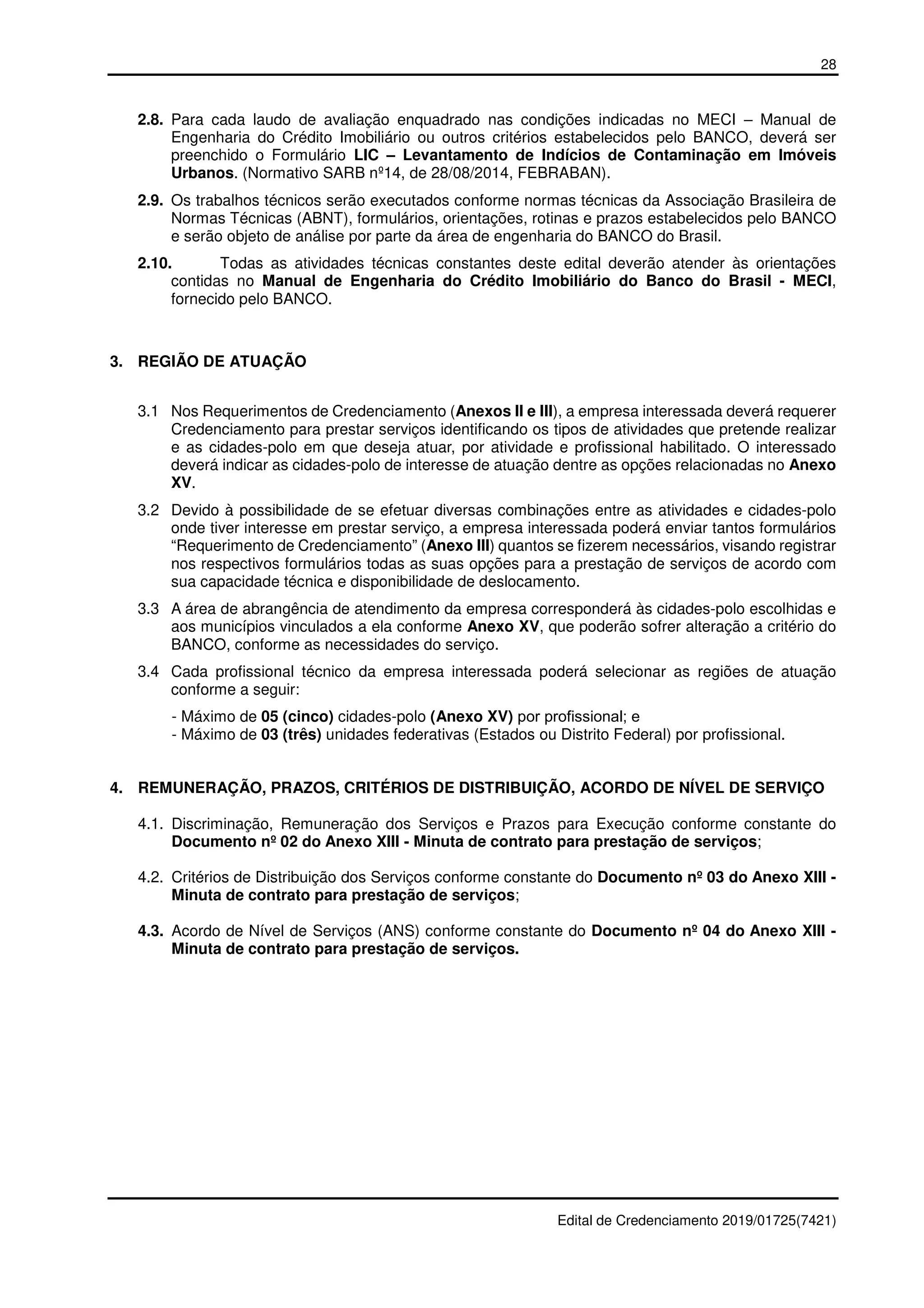 28
Edital de Credenciamento 2019/01725(7421)
2.8. Para cada laudo de avaliação enquadrado nas condições indicadas no MECI – Manual de
Engenharia do Crédito Imobiliário ou outros critérios estabelecidos pelo BANCO, deverá ser
preenchido o Formulário LIC – Levantamento de Indícios de Contaminação em Imóveis
Urbanos. (Normativo SARB nº14, de 28/08/2014, FEBRABAN).
2.9. Os trabalhos técnicos serão executados conforme normas técnicas da Associação Brasileira de
Normas Técnicas (ABNT), formulários, orientações, rotinas e prazos estabelecidos pelo BANCO
e serão objeto de análise por parte da área de engenharia do BANCO do Brasil.
2.10. Todas as atividades técnicas constantes deste edital deverão atender às orientações
contidas no Manual de Engenharia do Crédito Imobiliário do Banco do Brasil - MECI,
fornecido pelo BANCO.
3. REGIÃO DE ATUAÇÃO
3.1 Nos Requerimentos de Credenciamento (Anexos II e III), a empresa interessada deverá requerer
Credenciamento para prestar serviços identificando os tipos de atividades que pretende realizar
e as cidades-polo em que deseja atuar, por atividade e profissional habilitado. O interessado
deverá indicar as cidades-polo de interesse de atuação dentre as opções relacionadas no Anexo
XV.
3.2 Devido à possibilidade de se efetuar diversas combinações entre as atividades e cidades-polo
onde tiver interesse em prestar serviço, a empresa interessada poderá enviar tantos formulários
“Requerimento de Credenciamento” (Anexo III) quantos se fizerem necessários, visando registrar
nos respectivos formulários todas as suas opções para a prestação de serviços de acordo com
sua capacidade técnica e disponibilidade de deslocamento.
3.3 A área de abrangência de atendimento da empresa corresponderá às cidades-polo escolhidas e
aos municípios vinculados a ela conforme Anexo XV, que poderão sofrer alteração a critério do
BANCO, conforme as necessidades do serviço.
3.4 Cada profissional técnico da empresa interessada poderá selecionar as regiões de atuação
conforme a seguir:
- Máximo de 05 (cinco) cidades-polo (Anexo XV) por profissional; e
- Máximo de 03 (três) unidades federativas (Estados ou Distrito Federal) por profissional.
4. REMUNERAÇÃO, PRAZOS, CRITÉRIOS DE DISTRIBUIÇÃO, ACORDO DE NÍVEL DE SERVIÇO
4.1. Discriminação, Remuneração dos Serviços e Prazos para Execução conforme constante do
Documento nº 02 do Anexo XIII - Minuta de contrato para prestação de serviços;
4.2. Critérios de Distribuição dos Serviços conforme constante do Documento nº 03 do Anexo XIII -
Minuta de contrato para prestação de serviços;
4.3. Acordo de Nível de Serviços (ANS) conforme constante do Documento nº 04 do Anexo XIII -
Minuta de contrato para prestação de serviços.
 