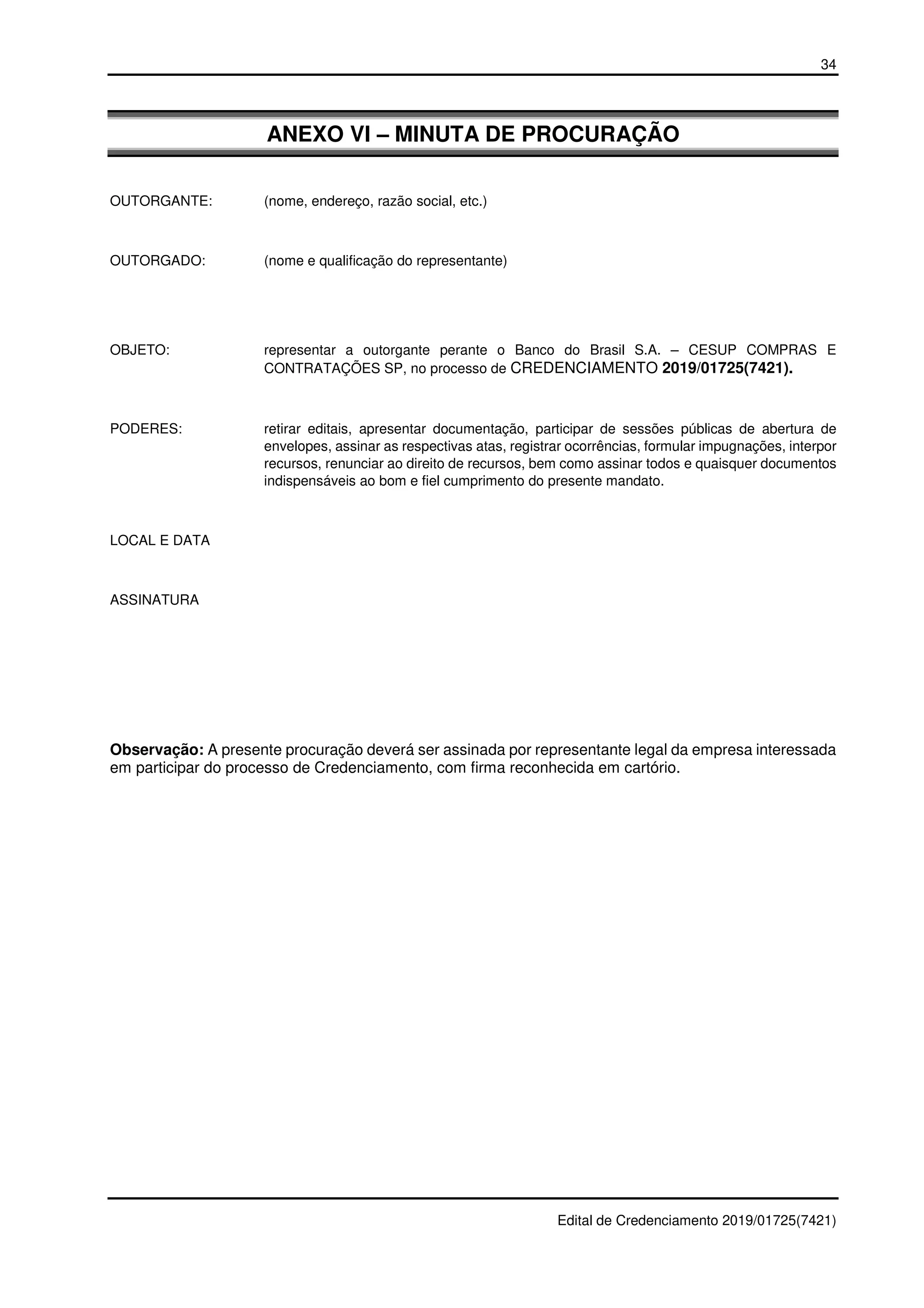 34
Edital de Credenciamento 2019/01725(7421)
ANEXO VI – MINUTA DE PROCURAÇÃO
OUTORGANTE: (nome, endereço, razão social, etc.)
OUTORGADO: (nome e qualificação do representante)
OBJETO: representar a outorgante perante o Banco do Brasil S.A. – CESUP COMPRAS E
CONTRATAÇÕES SP, no processo de CREDENCIAMENTO 2019/01725(7421).
PODERES: retirar editais, apresentar documentação, participar de sessões públicas de abertura de
envelopes, assinar as respectivas atas, registrar ocorrências, formular impugnações, interpor
recursos, renunciar ao direito de recursos, bem como assinar todos e quaisquer documentos
indispensáveis ao bom e fiel cumprimento do presente mandato.
LOCAL E DATA
ASSINATURA
Observação: A presente procuração deverá ser assinada por representante legal da empresa interessada
em participar do processo de Credenciamento, com firma reconhecida em cartório.
 