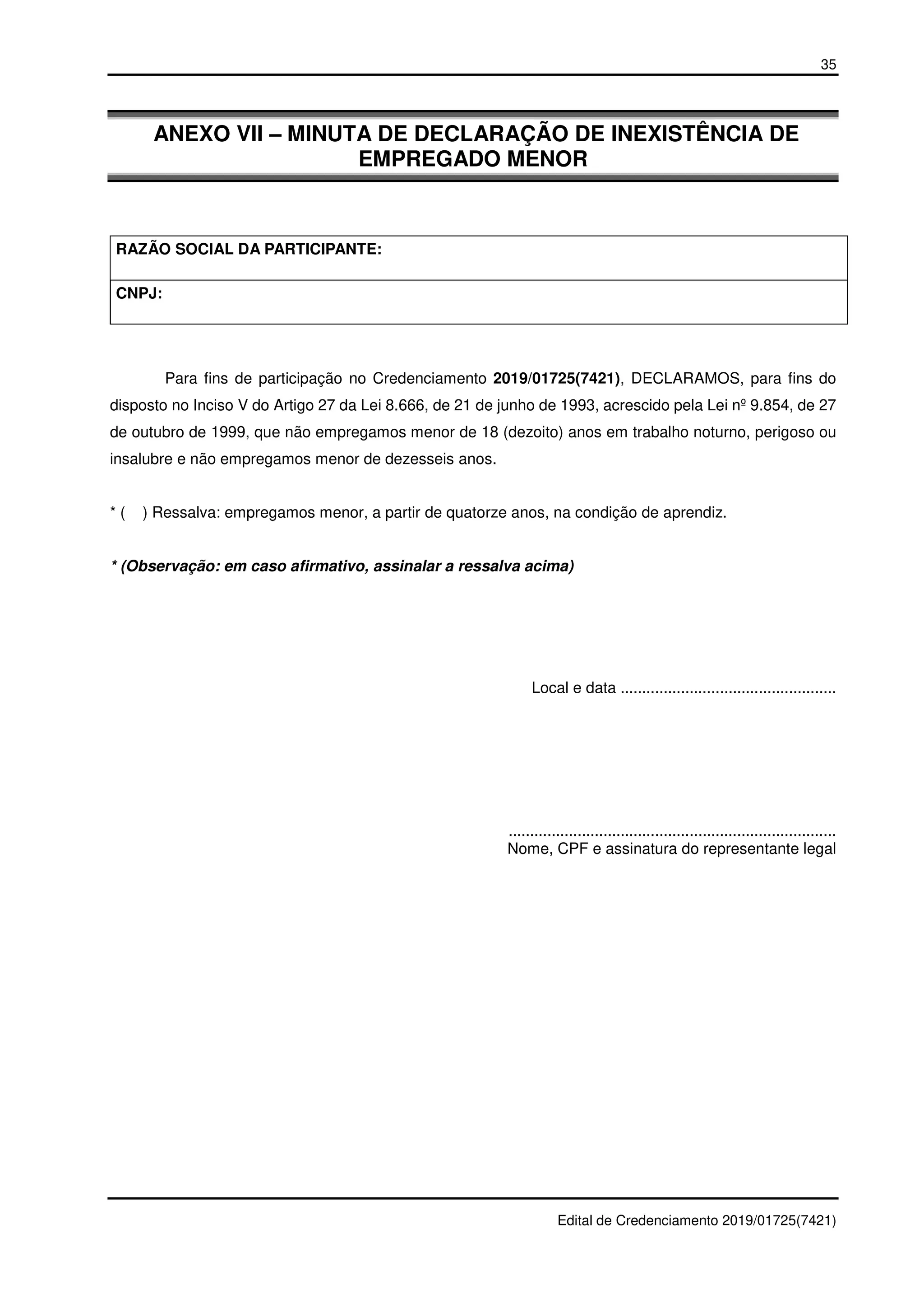 35
Edital de Credenciamento 2019/01725(7421)
ANEXO VII – MINUTA DE DECLARAÇÃO DE INEXISTÊNCIA DE
EMPREGADO MENOR
RAZÃO SOCIAL DA PARTICIPANTE:
CNPJ:
Para fins de participação no Credenciamento 2019/01725(7421), DECLARAMOS, para fins do
disposto no Inciso V do Artigo 27 da Lei 8.666, de 21 de junho de 1993, acrescido pela Lei nº 9.854, de 27
de outubro de 1999, que não empregamos menor de 18 (dezoito) anos em trabalho noturno, perigoso ou
insalubre e não empregamos menor de dezesseis anos.
* ( ) Ressalva: empregamos menor, a partir de quatorze anos, na condição de aprendiz.
* (Observação: em caso afirmativo, assinalar a ressalva acima)
Local e data ..................................................
............................................................................
Nome, CPF e assinatura do representante legal
 