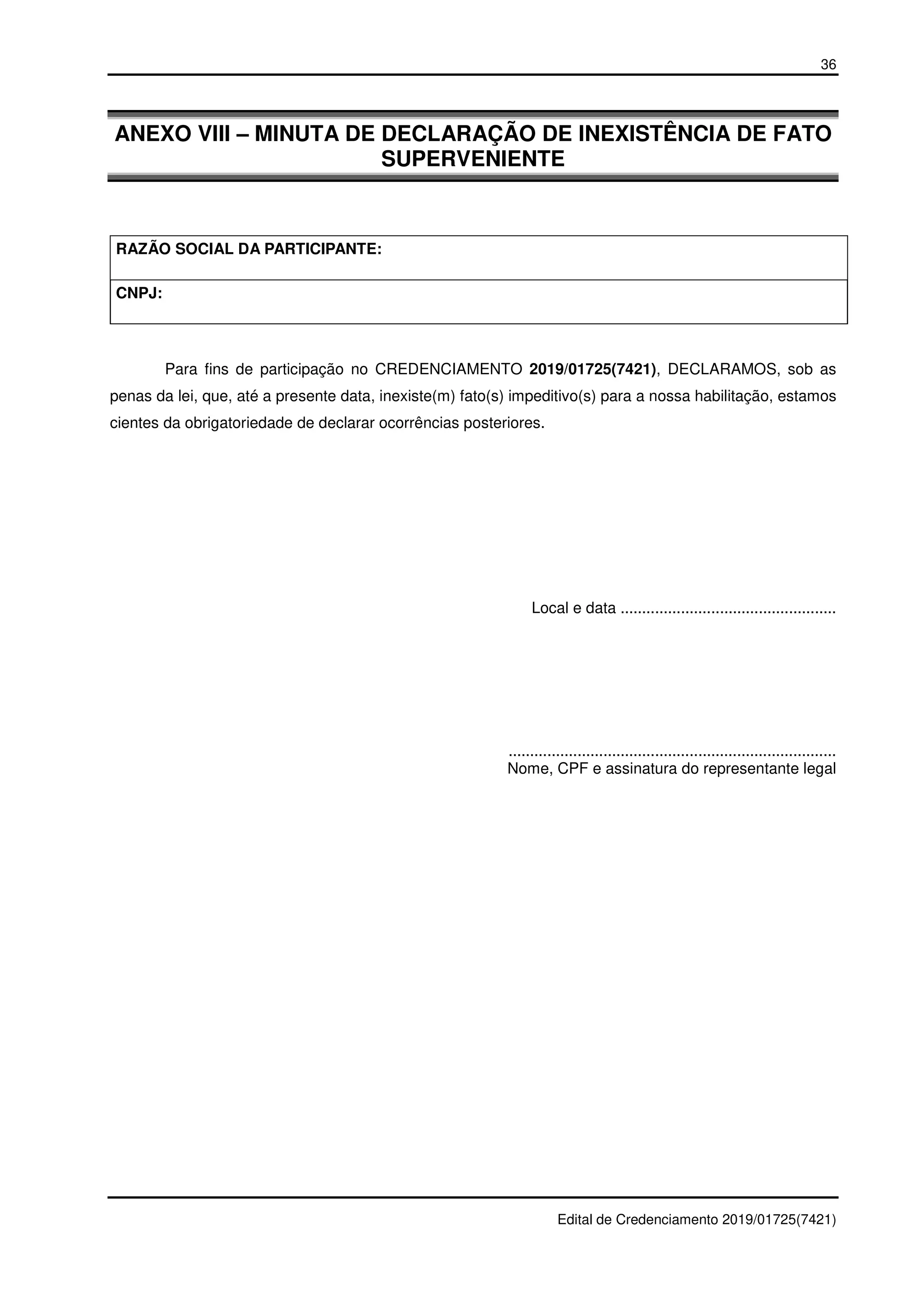 36
Edital de Credenciamento 2019/01725(7421)
ANEXO VIII – MINUTA DE DECLARAÇÃO DE INEXISTÊNCIA DE FATO
SUPERVENIENTE
RAZÃO SOCIAL DA PARTICIPANTE:
CNPJ:
Para fins de participação no CREDENCIAMENTO 2019/01725(7421), DECLARAMOS, sob as
penas da lei, que, até a presente data, inexiste(m) fato(s) impeditivo(s) para a nossa habilitação, estamos
cientes da obrigatoriedade de declarar ocorrências posteriores.
Local e data ..................................................
............................................................................
Nome, CPF e assinatura do representante legal
 