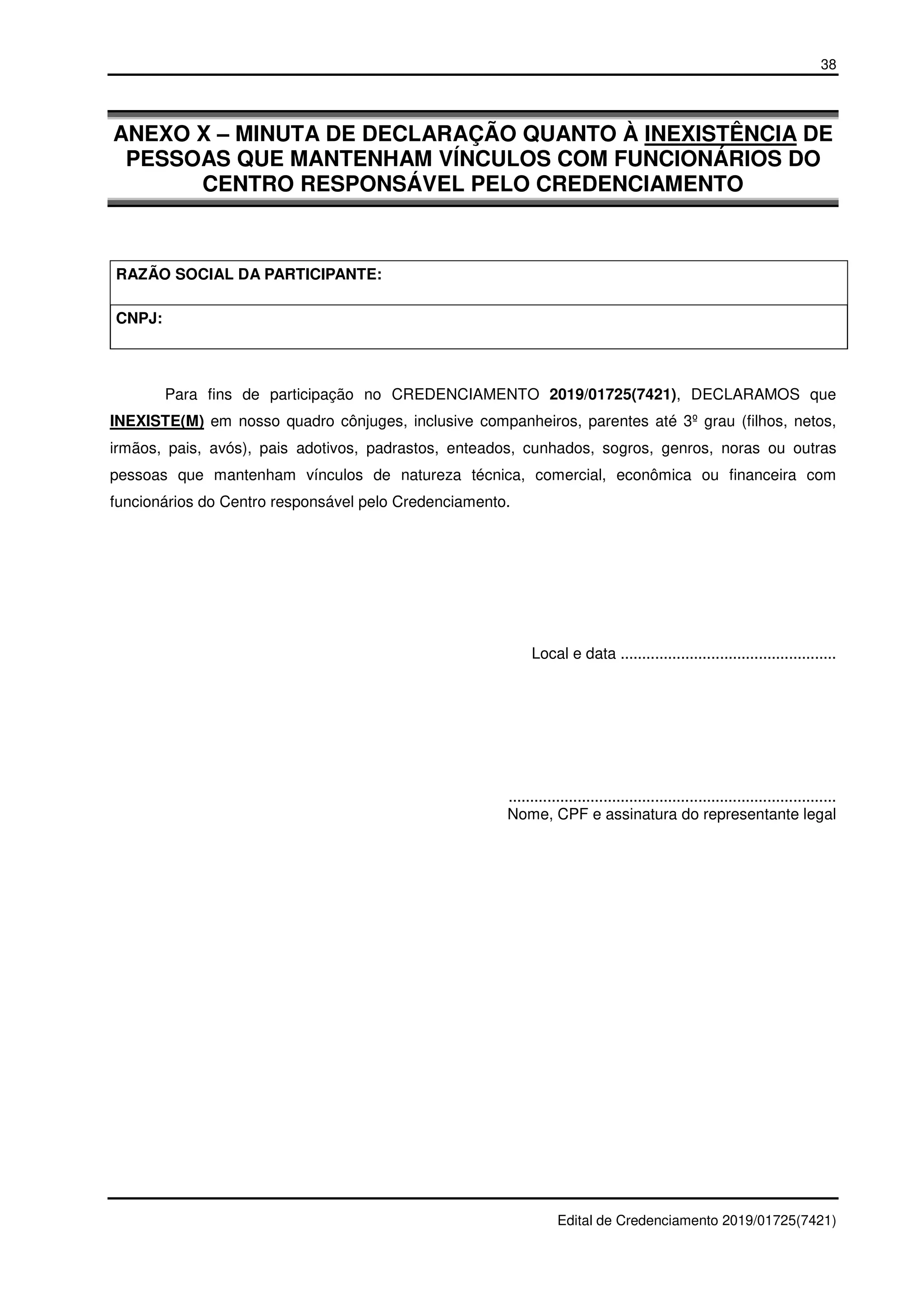 38
Edital de Credenciamento 2019/01725(7421)
ANEXO X – MINUTA DE DECLARAÇÃO QUANTO À INEXISTÊNCIA DE
PESSOAS QUE MANTENHAM VÍNCULOS COM FUNCIONÁRIOS DO
CENTRO RESPONSÁVEL PELO CREDENCIAMENTO
RAZÃO SOCIAL DA PARTICIPANTE:
CNPJ:
Para fins de participação no CREDENCIAMENTO 2019/01725(7421), DECLARAMOS que
INEXISTE(M) em nosso quadro cônjuges, inclusive companheiros, parentes até 3º grau (filhos, netos,
irmãos, pais, avós), pais adotivos, padrastos, enteados, cunhados, sogros, genros, noras ou outras
pessoas que mantenham vínculos de natureza técnica, comercial, econômica ou financeira com
funcionários do Centro responsável pelo Credenciamento.
Local e data ..................................................
............................................................................
Nome, CPF e assinatura do representante legal
 