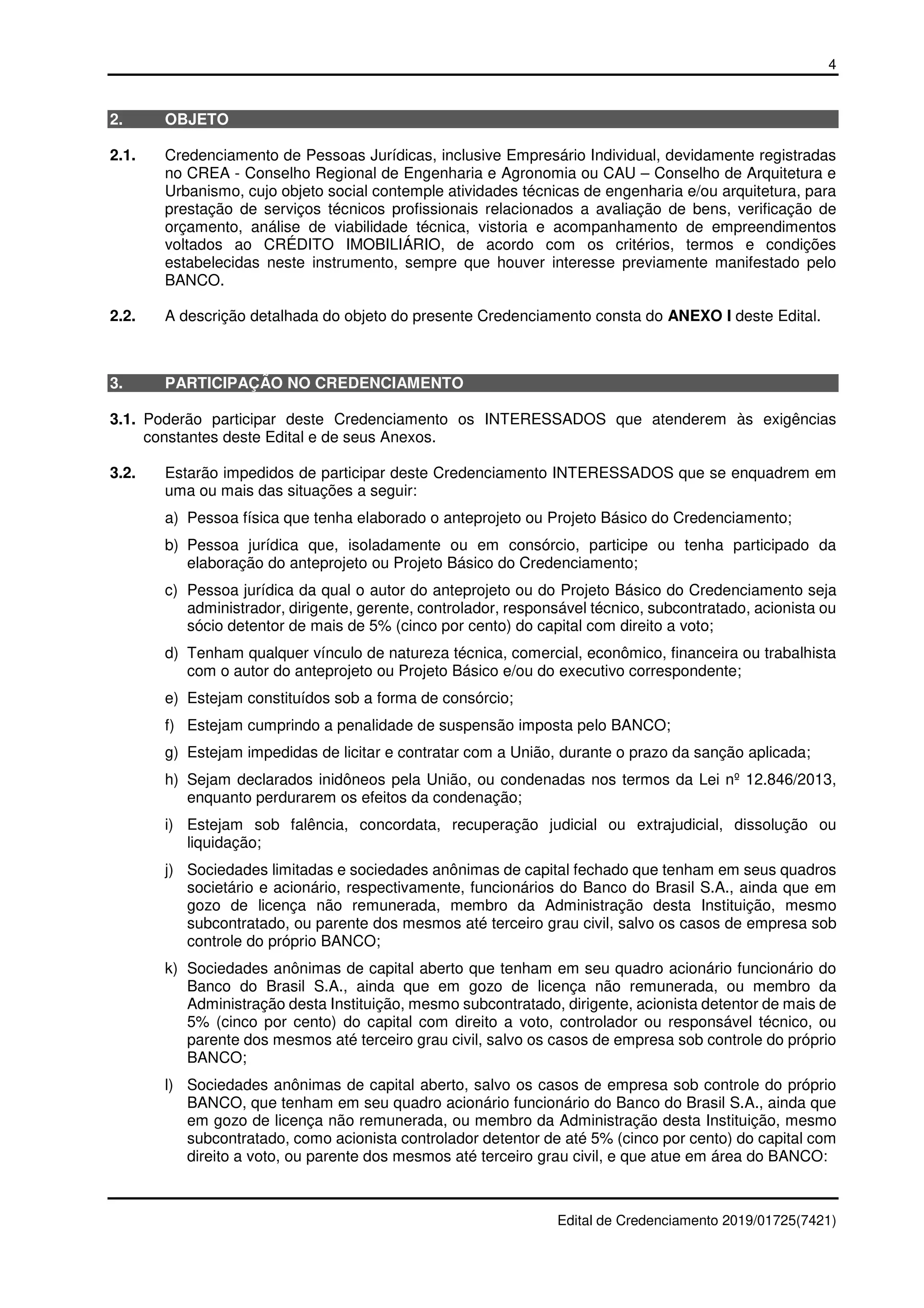 4
Edital de Credenciamento 2019/01725(7421)
2. OBJETO
2.1. Credenciamento de Pessoas Jurídicas, inclusive Empresário Individual, devidamente registradas
no CREA - Conselho Regional de Engenharia e Agronomia ou CAU – Conselho de Arquitetura e
Urbanismo, cujo objeto social contemple atividades técnicas de engenharia e/ou arquitetura, para
prestação de serviços técnicos profissionais relacionados a avaliação de bens, verificação de
orçamento, análise de viabilidade técnica, vistoria e acompanhamento de empreendimentos
voltados ao CRÉDITO IMOBILIÁRIO, de acordo com os critérios, termos e condições
estabelecidas neste instrumento, sempre que houver interesse previamente manifestado pelo
BANCO.
2.2. A descrição detalhada do objeto do presente Credenciamento consta do ANEXO I deste Edital.
3. PARTICIPAÇÃO NO CREDENCIAMENTO
3.1. Poderão participar deste Credenciamento os INTERESSADOS que atenderem às exigências
constantes deste Edital e de seus Anexos.
3.2. Estarão impedidos de participar deste Credenciamento INTERESSADOS que se enquadrem em
uma ou mais das situações a seguir:
a) Pessoa física que tenha elaborado o anteprojeto ou Projeto Básico do Credenciamento;
b) Pessoa jurídica que, isoladamente ou em consórcio, participe ou tenha participado da
elaboração do anteprojeto ou Projeto Básico do Credenciamento;
c) Pessoa jurídica da qual o autor do anteprojeto ou do Projeto Básico do Credenciamento seja
administrador, dirigente, gerente, controlador, responsável técnico, subcontratado, acionista ou
sócio detentor de mais de 5% (cinco por cento) do capital com direito a voto;
d) Tenham qualquer vínculo de natureza técnica, comercial, econômico, financeira ou trabalhista
com o autor do anteprojeto ou Projeto Básico e/ou do executivo correspondente;
e) Estejam constituídos sob a forma de consórcio;
f) Estejam cumprindo a penalidade de suspensão imposta pelo BANCO;
g) Estejam impedidas de licitar e contratar com a União, durante o prazo da sanção aplicada;
h) Sejam declarados inidôneos pela União, ou condenadas nos termos da Lei nº 12.846/2013,
enquanto perdurarem os efeitos da condenação;
i) Estejam sob falência, concordata, recuperação judicial ou extrajudicial, dissolução ou
liquidação;
j) Sociedades limitadas e sociedades anônimas de capital fechado que tenham em seus quadros
societário e acionário, respectivamente, funcionários do Banco do Brasil S.A., ainda que em
gozo de licença não remunerada, membro da Administração desta Instituição, mesmo
subcontratado, ou parente dos mesmos até terceiro grau civil, salvo os casos de empresa sob
controle do próprio BANCO;
k) Sociedades anônimas de capital aberto que tenham em seu quadro acionário funcionário do
Banco do Brasil S.A., ainda que em gozo de licença não remunerada, ou membro da
Administração desta Instituição, mesmo subcontratado, dirigente, acionista detentor de mais de
5% (cinco por cento) do capital com direito a voto, controlador ou responsável técnico, ou
parente dos mesmos até terceiro grau civil, salvo os casos de empresa sob controle do próprio
BANCO;
l) Sociedades anônimas de capital aberto, salvo os casos de empresa sob controle do próprio
BANCO, que tenham em seu quadro acionário funcionário do Banco do Brasil S.A., ainda que
em gozo de licença não remunerada, ou membro da Administração desta Instituição, mesmo
subcontratado, como acionista controlador detentor de até 5% (cinco por cento) do capital com
direito a voto, ou parente dos mesmos até terceiro grau civil, e que atue em área do BANCO:
 
