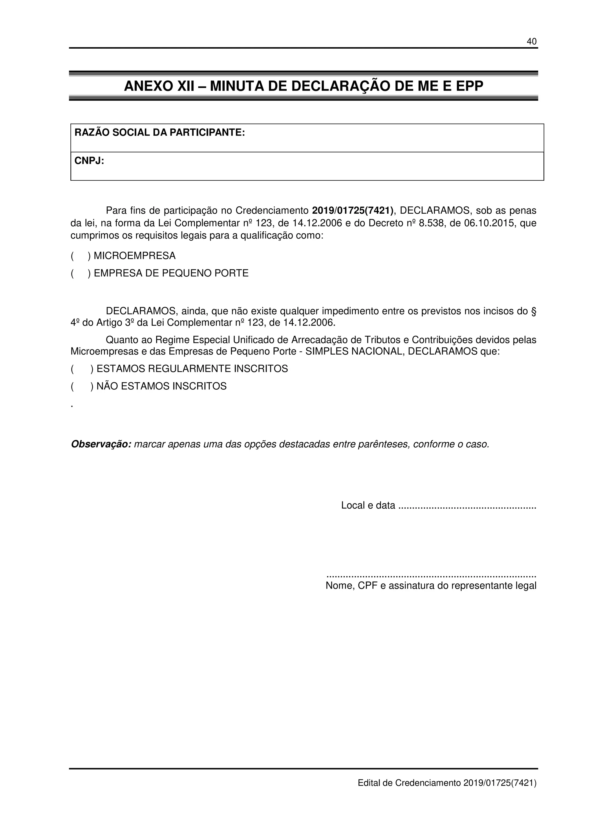 40
Edital de Credenciamento 2019/01725(7421)
ANEXO XII – MINUTA DE DECLARAÇÃO DE ME E EPP
RAZÃO SOCIAL DA PARTICIPANTE:
CNPJ:
Para fins de participação no Credenciamento 2019/01725(7421), DECLARAMOS, sob as penas
da lei, na forma da Lei Complementar nº 123, de 14.12.2006 e do Decreto nº 8.538, de 06.10.2015, que
cumprimos os requisitos legais para a qualificação como:
( ) MICROEMPRESA
( ) EMPRESA DE PEQUENO PORTE
DECLARAMOS, ainda, que não existe qualquer impedimento entre os previstos nos incisos do §
4º do Artigo 3º da Lei Complementar nº 123, de 14.12.2006.
Quanto ao Regime Especial Unificado de Arrecadação de Tributos e Contribuições devidos pelas
Microempresas e das Empresas de Pequeno Porte - SIMPLES NACIONAL, DECLARAMOS que:
( ) ESTAMOS REGULARMENTE INSCRITOS
( ) NÃO ESTAMOS INSCRITOS
.
Observação: marcar apenas uma das opções destacadas entre parênteses, conforme o caso.
Local e data ..................................................
............................................................................
Nome, CPF e assinatura do representante legal
 