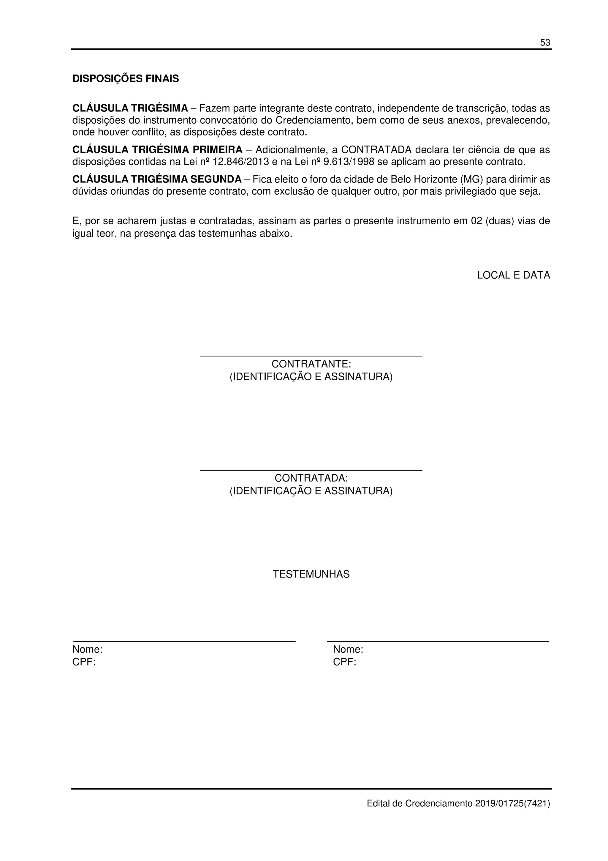 53
Edital de Credenciamento 2019/01725(7421)
DISPOSIÇÕES FINAIS
CLÁUSULA TRIGÉSIMA – Fazem parte integrante deste contrato, independente de transcrição, todas as
disposições do instrumento convocatório do Credenciamento, bem como de seus anexos, prevalecendo,
onde houver conflito, as disposições deste contrato.
CLÁUSULA TRIGÉSIMA PRIMEIRA – Adicionalmente, a CONTRATADA declara ter ciência de que as
disposições contidas na Lei nº 12.846/2013 e na Lei nº 9.613/1998 se aplicam ao presente contrato.
CLÁUSULA TRIGÉSIMA SEGUNDA – Fica eleito o foro da cidade de Belo Horizonte (MG) para dirimir as
dúvidas oriundas do presente contrato, com exclusão de qualquer outro, por mais privilegiado que seja.
E, por se acharem justas e contratadas, assinam as partes o presente instrumento em 02 (duas) vias de
igual teor, na presença das testemunhas abaixo.
LOCAL E DATA
_______________________________________
CONTRATANTE:
(IDENTIFICAÇÃO E ASSINATURA)
_______________________________________
CONTRATADA:
(IDENTIFICAÇÃO E ASSINATURA)
TESTEMUNHAS
_______________________________________ _______________________________________
Nome: Nome:
CPF: CPF:
 