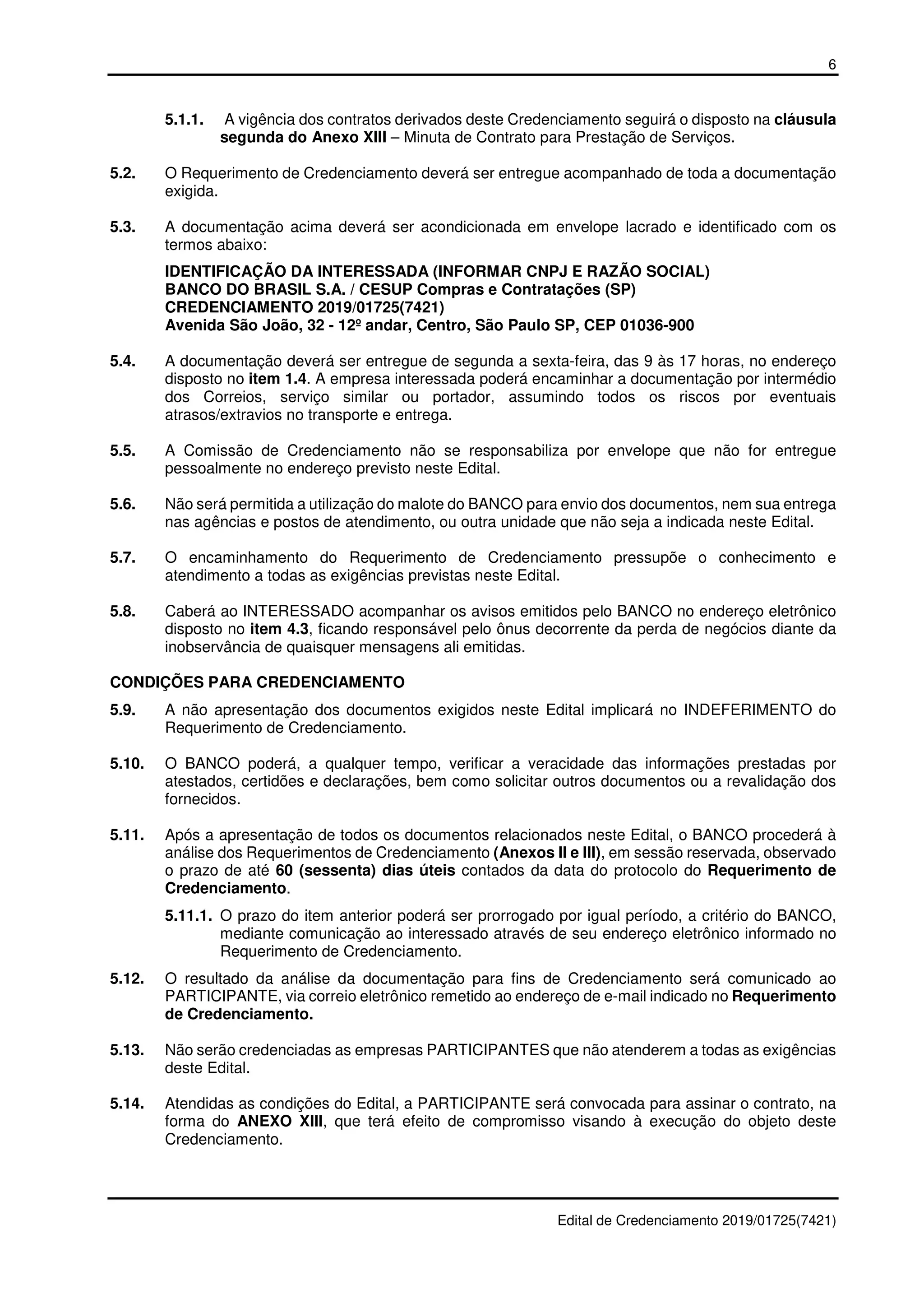 6
Edital de Credenciamento 2019/01725(7421)
5.1.1. A vigência dos contratos derivados deste Credenciamento seguirá o disposto na cláusula
segunda do Anexo XIII – Minuta de Contrato para Prestação de Serviços.
5.2. O Requerimento de Credenciamento deverá ser entregue acompanhado de toda a documentação
exigida.
5.3. A documentação acima deverá ser acondicionada em envelope lacrado e identificado com os
termos abaixo:
IDENTIFICAÇÃO DA INTERESSADA (INFORMAR CNPJ E RAZÃO SOCIAL)
BANCO DO BRASIL S.A. / CESUP Compras e Contratações (SP)
CREDENCIAMENTO 2019/01725(7421)
Avenida São João, 32 - 12º andar, Centro, São Paulo SP, CEP 01036-900
5.4. A documentação deverá ser entregue de segunda a sexta-feira, das 9 às 17 horas, no endereço
disposto no item 1.4. A empresa interessada poderá encaminhar a documentação por intermédio
dos Correios, serviço similar ou portador, assumindo todos os riscos por eventuais
atrasos/extravios no transporte e entrega.
5.5. A Comissão de Credenciamento não se responsabiliza por envelope que não for entregue
pessoalmente no endereço previsto neste Edital.
5.6. Não será permitida a utilização do malote do BANCO para envio dos documentos, nem sua entrega
nas agências e postos de atendimento, ou outra unidade que não seja a indicada neste Edital.
5.7. O encaminhamento do Requerimento de Credenciamento pressupõe o conhecimento e
atendimento a todas as exigências previstas neste Edital.
5.8. Caberá ao INTERESSADO acompanhar os avisos emitidos pelo BANCO no endereço eletrônico
disposto no item 4.3, ficando responsável pelo ônus decorrente da perda de negócios diante da
inobservância de quaisquer mensagens ali emitidas.
CONDIÇÕES PARA CREDENCIAMENTO
5.9. A não apresentação dos documentos exigidos neste Edital implicará no INDEFERIMENTO do
Requerimento de Credenciamento.
5.10. O BANCO poderá, a qualquer tempo, verificar a veracidade das informações prestadas por
atestados, certidões e declarações, bem como solicitar outros documentos ou a revalidação dos
fornecidos.
5.11. Após a apresentação de todos os documentos relacionados neste Edital, o BANCO procederá à
análise dos Requerimentos de Credenciamento (Anexos II e III), em sessão reservada, observado
o prazo de até 60 (sessenta) dias úteis contados da data do protocolo do Requerimento de
Credenciamento.
5.11.1. O prazo do item anterior poderá ser prorrogado por igual período, a critério do BANCO,
mediante comunicação ao interessado através de seu endereço eletrônico informado no
Requerimento de Credenciamento.
5.12. O resultado da análise da documentação para fins de Credenciamento será comunicado ao
PARTICIPANTE, via correio eletrônico remetido ao endereço de e-mail indicado no Requerimento
de Credenciamento.
5.13. Não serão credenciadas as empresas PARTICIPANTES que não atenderem a todas as exigências
deste Edital.
5.14. Atendidas as condições do Edital, a PARTICIPANTE será convocada para assinar o contrato, na
forma do ANEXO XIII, que terá efeito de compromisso visando à execução do objeto deste
Credenciamento.
 