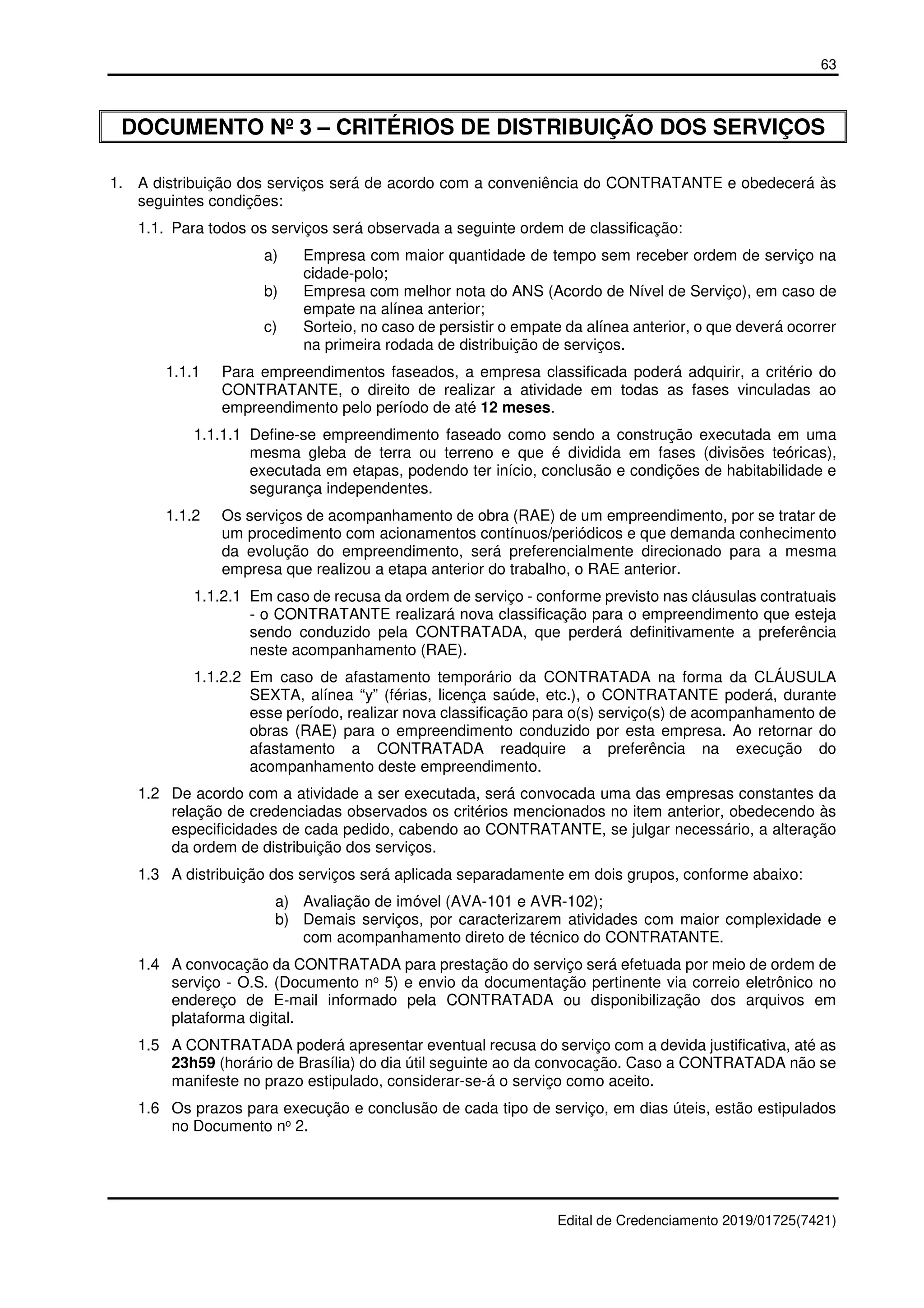 63
Edital de Credenciamento 2019/01725(7421)
DOCUMENTO Nº 3 – CRITÉRIOS DE DISTRIBUIÇÃO DOS SERVIÇOS
1. A distribuição dos serviços será de acordo com a conveniência do CONTRATANTE e obedecerá às
seguintes condições:
1.1. Para todos os serviços será observada a seguinte ordem de classificação:
a) Empresa com maior quantidade de tempo sem receber ordem de serviço na
cidade-polo;
b) Empresa com melhor nota do ANS (Acordo de Nível de Serviço), em caso de
empate na alínea anterior;
c) Sorteio, no caso de persistir o empate da alínea anterior, o que deverá ocorrer
na primeira rodada de distribuição de serviços.
1.1.1 Para empreendimentos faseados, a empresa classificada poderá adquirir, a critério do
CONTRATANTE, o direito de realizar a atividade em todas as fases vinculadas ao
empreendimento pelo período de até 12 meses.
1.1.1.1 Define-se empreendimento faseado como sendo a construção executada em uma
mesma gleba de terra ou terreno e que é dividida em fases (divisões teóricas),
executada em etapas, podendo ter início, conclusão e condições de habitabilidade e
segurança independentes.
1.1.2 Os serviços de acompanhamento de obra (RAE) de um empreendimento, por se tratar de
um procedimento com acionamentos contínuos/periódicos e que demanda conhecimento
da evolução do empreendimento, será preferencialmente direcionado para a mesma
empresa que realizou a etapa anterior do trabalho, o RAE anterior.
1.1.2.1 Em caso de recusa da ordem de serviço - conforme previsto nas cláusulas contratuais
- o CONTRATANTE realizará nova classificação para o empreendimento que esteja
sendo conduzido pela CONTRATADA, que perderá definitivamente a preferência
neste acompanhamento (RAE).
1.1.2.2 Em caso de afastamento temporário da CONTRATADA na forma da CLÁUSULA
SEXTA, alínea “y” (férias, licença saúde, etc.), o CONTRATANTE poderá, durante
esse período, realizar nova classificação para o(s) serviço(s) de acompanhamento de
obras (RAE) para o empreendimento conduzido por esta empresa. Ao retornar do
afastamento a CONTRATADA readquire a preferência na execução do
acompanhamento deste empreendimento.
1.2 De acordo com a atividade a ser executada, será convocada uma das empresas constantes da
relação de credenciadas observados os critérios mencionados no item anterior, obedecendo às
especificidades de cada pedido, cabendo ao CONTRATANTE, se julgar necessário, a alteração
da ordem de distribuição dos serviços.
1.3 A distribuição dos serviços será aplicada separadamente em dois grupos, conforme abaixo:
a) Avaliação de imóvel (AVA-101 e AVR-102);
b) Demais serviços, por caracterizarem atividades com maior complexidade e
com acompanhamento direto de técnico do CONTRATANTE.
1.4 A convocação da CONTRATADA para prestação do serviço será efetuada por meio de ordem de
serviço - O.S. (Documento no 5) e envio da documentação pertinente via correio eletrônico no
endereço de E-mail informado pela CONTRATADA ou disponibilização dos arquivos em
plataforma digital.
1.5 A CONTRATADA poderá apresentar eventual recusa do serviço com a devida justificativa, até as
23h59 (horário de Brasília) do dia útil seguinte ao da convocação. Caso a CONTRATADA não se
manifeste no prazo estipulado, considerar-se-á o serviço como aceito.
1.6 Os prazos para execução e conclusão de cada tipo de serviço, em dias úteis, estão estipulados
no Documento no 2.
 